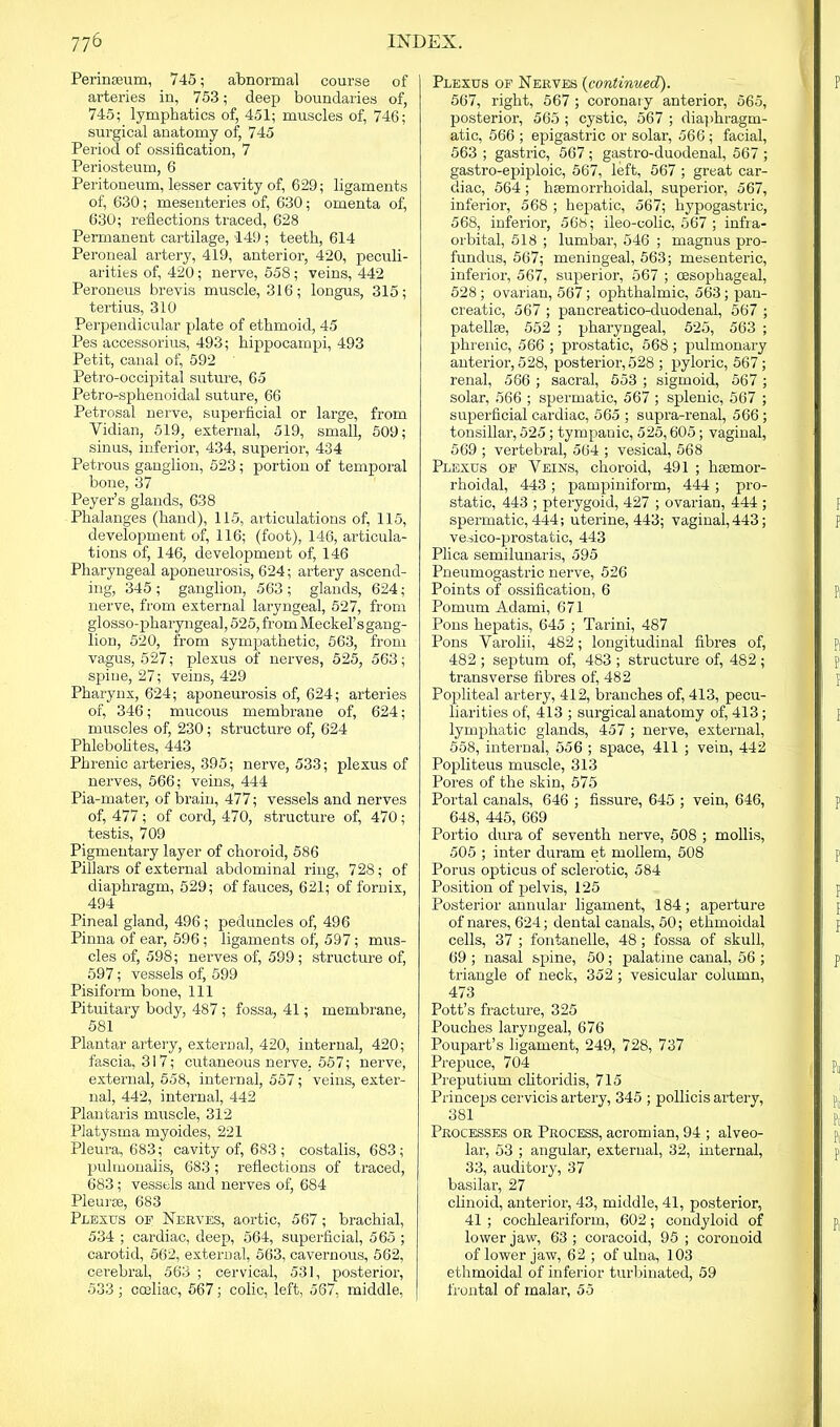 Perinreum, 745; abnormal course of arteries in, 753; deep boundaries of, 745; lymphatics of, 451; muscles of, 746; surgical anatomy of, 745 Period of ossification, 7 Periosteum, 6 Peritoneum, lesser cavity of, 629; ligaments of, 630; mesenteries of, 630; omenta of, 630; reflections traced, 628 Permanent cartilage, 149 ; teeth, 614 Peroneal artery, 419, anterior, 420, peculi- arities of, 420; nerve, 558; veins, 442 Peroneus brevis muscle, 316; longus, 315; tertius, 310 Perpendicular plate of ethmoid, 45 Pes accessorius, 493; hippocampi, 493 Petit, canal of, 592 Petro-occipital suture, 65 Petro-sphenoidal suture, 66 Petrosal nerve, superficial or large, from Vidian, 519, external, 519, small, 509; sinus, inferior, 434, superior, 434 Petrous ganglion, 523; portion of temporal bone, 37 Peyer’s glands, 638 Phalanges (hand), 115, articulations of, 115, development of, 116; (foot), 146, articula- tions of, 146, development of, 146 Pharyngeal aponeurosis, 624; artery ascend- ing, 345 ; ganglion, 563 ; glands, 624; nerve, from external laryngeal, 527, from glosso-pharyngeal, 525, from Meckel’s gang- lion, 520, from sympathetic, 563, from vagus, 527; plexus of nerves, 525, 563; spine, 27; veins, 429 Pharynx, 624; aponeurosis of, 624; arteries of, 346; mucous membrane of, 624; muscles of, 230; structure of, 624 Phlebolites, 443 Phrenic arteries, 395; nerve, 533; plexus of nerves, 566; veins, 444 Pia-mater, of brain, 477; vessels and nerves of, 477; of cord, 470, structure of, 470; testis, 709 Pigmentary layer of choroid, 586 Pillars of external abdominal ring, 728; of diaphragm, 529; of fauces, 621; of fornix, 494 Pineal gland, 496 ; peduncles of, 496 Pinna of ear, 596 ; ligaments of, 597; mus- cles of, 598; nerves of, 599; structure of, 597; vessels of, 599 Pisiform bone, 111 Pituitary body, 487; fossa, 41; membrane, 581 Plantar artery, external, 420, internal, 420; fascia, 317; cutaneous nerve, 557; nerve, external, 558, internal, 557; veins, exter- nal, 442, internal, 442 Plantaris muscle, 312 Platysma myoides, 221 Pleura, 683; cavity of, 683 ; costalis, 683; pulmonalis, 683; reflections of traced, 683; vessels and nerves of, 684 Pleurte, 683 Plexus of Nerves, aortic, 567; brachial, 534 ; cardiac, deep, 564, superficial, 565 ; carotid, 562, external, 563, cavernous, 562, cerebral, 563 ; cervical, 531, posterior, 533 ; cceliac, 567; colic, left, 567, middle, Plexus of Nerves (continued). 567, right, 567 ; coronary anterior, 565, posterior, 565 ; cystic, 567 ; diaphragm- atic, 566 ; epigastric or solar, 566 ; facial, 563 ; gastric, 567; gastro-duodenal, 567 ; gastro-epiploic, 567, left, 567 ; great car- diac, 564 ; hsemorrhoidal, superior, 567, inferior, 568 ; hepatic, 567; hypogastric, 568, inferior, 568; ileo-colic, 567 ; infra- orbital, 518 ; lumbar, 546 ; magnus pro- fundus, 567; meningeal, 563; mesenteric, inferior, 567, superior, 567 ; (Esophageal, 528; ovarian, 567; ophthalmic, 563; pan- creatic, 567 ; pancreatico-duodenal, 567 ; patellre, 552 ; pharyngeal, 525, 563 ; phrenic, 566 ; prostatic, 568; pulmonary anterior, 528, posterior,528 ; pyloric, 567; renal, 566 ; sacral, 553 ; sigmoid, 567 ; solar, 566 ; spermatic, 567 ; splenic, 567 ; superficial cardiac, 565 ; supra-renal, 566 ; tonsillar, 525; tympanic, 525,605; vaginal, 569 ; vertebral, 564 ; vesical, 568 Plexus of Veins, choroid, 491 ; hsemor- rhoidal, 443; pampiniform, 444; pro- static, 443 ; pterygoid, 427 ; ovarian, 444 ; spermatic, 444; uterine, 443; vaginal, 443; vesico-prostatic, 443 Plica semilunaris, 595 Pneumogastric nerve, 526 Points of ossification, 6 Pomum Adami, 671 Pons hepatis, 645 ; Tarini, 487 Pons Varolii, 482; longitudinal fibres of, 482 ; septum of, 483 ; structure of, 482 ; transverse fibres of, 482 Popliteal artery, 412, branches of, 413, pecu- liarities of, 413 ; surgical anatomy of, 413 ; lymphatic glands, 457 ; nerve, external, 558, internal, 556 ; space, 411 ; vein, 442 Popliteus muscle, 313 Pores of the skin, 575 Portal canals, 646 ; fissure, 645 ; vein, 646, 648, 445, 669 Portio dura of seventh nerve, 508 ; mollis, 505 ; inter duram et mollem, 508 Porus opticus of sclerotic, 584 Position of pelvis, 125 Posterior annular ligament, 184; aperture of nares, 624; dental canals, 50; ethmoidal cells, 37 ; fontanelle, 48; fossa of skull, 69 ; nasal spine, 50; palatine canal, 56 ; triangle of neck, 352 ; vesicular column, 473 Pott’s fracture, 325 Pouches laryngeal, 676 Poujiart’s ligament, 249, 728, 737 Prepuce, 704 Preputium clitoridis, 715 Princeps cervicis artery, 345 ; pollicis artery, 381 Processes or Process, acromian, 94 ; alveo- lar1, 53 ; angular, external, 32, internal, 33, auditory, 37 basilar, 27 clinoid, anterior, 43, middle, 41, posterior, 41 ; cochleariform, 602; condyloid of lower jaw, 63 ; coracoid, 95 ; coronoid of lower jaw, 62; of ulna, 103 ethmoidal of inferior turbinated, 59 frontal of malar, 55