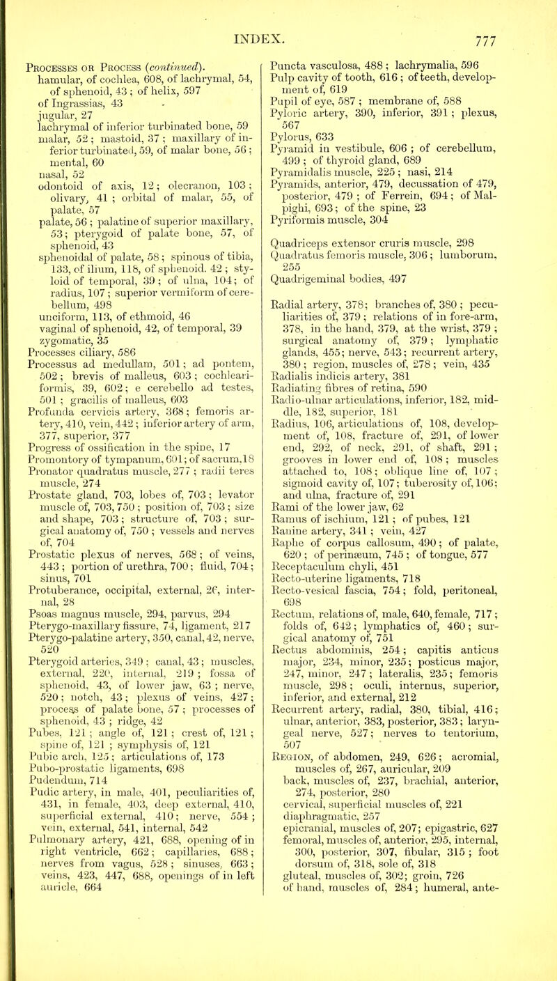 Ill Processes or Process (continued). hamular, of cochlea, 608, of lachrymal, 54, of sphenoid, 43 ; of helix, 597 of Ingrassias, 43 jugular, 27 lachrymal of inferior turbinated bone, 59 malar, 52 ; mastoid, 37 ; maxillary of in- ferior turbinated, 59, of malar bone, 56 ; mental, 60 nasal, 52 odontoid of axis, 12; olecranon, 103; olivary, 41 ; orbital of malar, 55, of palate, 57 palate, 56 ; palatine of superior maxillary, 53; pterygoid of palate bone, 57, of sphenoid, 43 sphenoidal of palate, 58 ; spinous of tibia, 133, of ilium, 118, of sphenoid. 42 ; sty- loid of temporal, 39; of ulna, 104; of radius, 107; superior vermiform of cere- bellum, 498 unciform, 113, of ethmoid, 46 vaginal of sphenoid, 42, of temporal, 39 zygomatic, 35 Processes ciliary, 586 Processus ad medullam, 501; ad pontem, 502; brevis of malleus, 603 ; cochleari- formis, 39, 602; e cerebello ad testes, 501 ; gracilis of malleus, 603 Profunda cervicis artery, 368; femoris ar- tery, 410, vein, 442 ; inferior artery of arm, 377, superior, 377 Progress of ossification in the spine, 17 Promontory of tympanum, 601; of sacrum.18 Pronator quadratus muscle, 277 ; radii teres muscle, 274 Prostate gland, 703, lobes of, 703; levator muscle of, 703,750; position of, 703; size and shape, 703; structure of, 703 ; sur- gical auatomy of, 750 ; vessels and nerves of, 704 Prostatic plexus of nerves, 568; of veins, 443 ; portion of urethra, 700; fluid, 704; sinus, 701 Protuberance, occipital, external, 26, inter- nal, 28 Psoas magnus muscle, 294, parvus, 294 Ptei’ygo-maxillary fissure, 74, ligament, 217 Pterygo-palatine artery, 350, canal, 42, nerve, 520 Pterygoid arteries, 349 ; canal, 43; muscles, external, 220, internal, 219 ; fossa of sphenoid, 43, of lower jaw, 63 ; nerve, 520 ; notch, 43 ; plexus of veins, 427 ; process of palate bone, 57 ; processes of sphenoid, 43 ; ridge, 42 Pubes, 121; angle of, 121 ; crest of, 121 ; spine of, 121 ; symphysis of, 121 Pubic arch, 125 ; articulations of, 173 Pubo-prostatic ligaments, 698 Pudendum, 714 Pudic artery, in male, 401, peculiarities of, 431, in female, 403, deep external, 410, superficial external, 410; nerve, 554 ; vein, external, 541, internal, 542 Pulmonary artery, 421, 688, opening of in right ventricle, 662; capillaries, 688; nerves from vagus, 528; sinuses, 663; veins, 423, 447, 688, openings of in left auricle, 664 Puncta vasculosa, 488 ; lachrymalia, 596 Pulp cavity of tooth, 616 ; of teeth, develop- ment of, 619 Pupil of eye, 587 ; membrane of, 588 Pyloric artery, 390, inferior, 391 ; plexus, 567 Pylorus, 633 Pyramid in vestibule, 606 ; of cerebellum, 499 ; of thyroid gland, 689 Pyramidalis muscle, 225; nasi, 214 Pyramids, anterior, 479, decussation of 479, posterior, 479 ; of Perrein, 694; of Mal- pighi, 693; of the spine, 23 Pyriformis muscle, 304 Quadriceps extensor cruris muscle, 298 Quadratus femoris muscle, 306 ; lumborum, 255 Quadrigeminal bodies, 497 Radial artery, 378; branches of, 380 ; pecu- liarities of, 379 ; relations of in fore-arm, 378, in the hand, 379, at the wrist, 379 ; surgical anatomy of, 379; lymphatic glands, 455; nerve, 543; recurrent artery, 380 ; region, muscles of, 278 ; vein, 435 Radialis indicis artery, 381 Radiating fibres of retina, 590 Radio-ulnar articulations, inferior, 182, mid- dle, 182, superior, 181 Radius, 106, articulations of, 108, develop- ment of, 108, fracture of, 291, of lower end, 292, of neck, 291, of shaft, 291 ; grooves in lower end of, 108; muscles attached to, 108; oblique line of, 107 ; sigmoid cavity of, 107; tuberosity of, 106; and ulna, fracture of, 291 Rami of the lower jaw, 62 Ramus of ischium, 121 ; of pubes, 121 Ranine artery, 341 ; vein, 427 Raphe of corpus callosum, 490; of palate, 620 ; of perinaeum, 745 ; of toDgue, 577 Receptaculum chyli, 451 Recto-uterine ligaments, 718 Recto-vesical fascia, 754; fold, peritoneal, 698 Rectum, relations of, male, 640, female, 717; folds of, 642; lymphatics of, 460 ; sur- gical anatomy of, 751 Rectus abdominis, 254; capitis anticus major, 234, minor, 235; posticus major, 247, minor, 247; lateralis, 235; femoris muscle, 298; oculi, internus, superior, inferior, and external, 212 Recurrent artery, radial, 380, tibial, 416; ulnar, anterior, 383, posterior, 383; laryn- geal nerve, 527; nerves to tentorium, 507 Region, of abdomen, 249, 626; acromial, muscles of, 267, auricular, 209 back, muscles of, 237, brachial, anterior, 274, posterior, 280 cervical, superficial muscles of, 221 diaphragmatic, 257 epicranial, muscles of, 207; epigastric, 627 femoral, muscles of, anterior, 295, internal, 300, posterior, 307, fibular, 315 ; foot dorsum of, 318, sole of, 318 gluteal, muscles of, 302; groin, 726 of hand, muscles of, 284; humeral, ante-