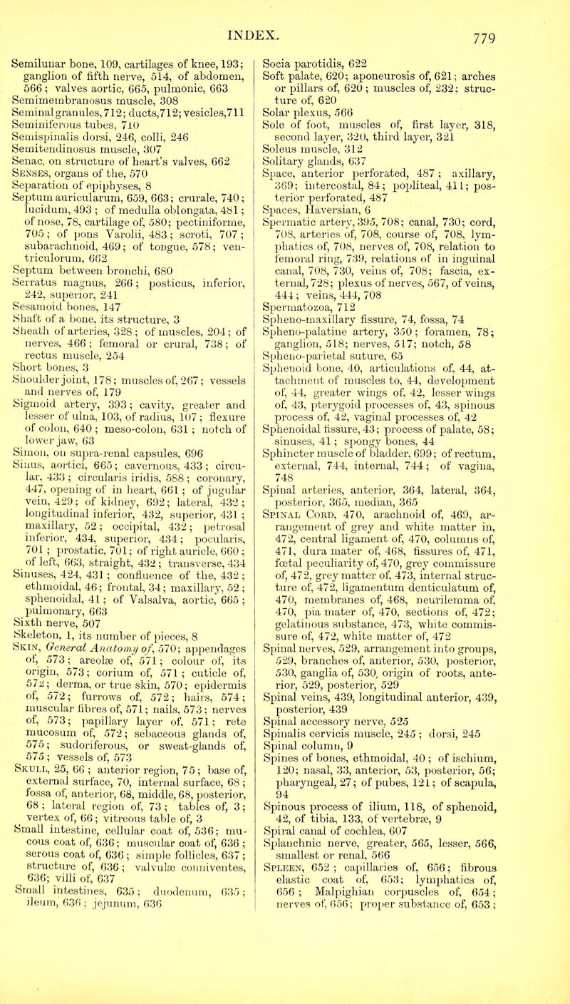 Semilunar bone, 109, cartilages of knee, 193; ganglion of fifth nerve, 514, of abdomen, 566; valves aortic, 665, pulmonic, 663 Semimembranosus muscle, 308 Seminal granules, 712; ducts,712; vesicles,711 Seminiferous tubes, 710 Semispinalis dorsi, 246, colli, 246 Semitendinosus muscle, 307 Senac, on structure of heart’s valves, 662 Senses, organs of the, 570 Separation of epiphyses, 8 Septum auricularum, 659, 663; crurale, 740; lucidum, 493 ; of medulla oblongata, 481; of nose, 78, cartilage of, 580; pectiniforme, 705; of pons Varolii, 483; scroti, 707; subarachnoid, 469; of tongue, 578; ven- triculorum, 662 Septum between bronchi, 680 Serratus magnus, 266; posticus, inferior, 242, superior, 241 Sesamoid bones, 147 Shaft of a bone, its structure, 3 Sheath of arteries, 328 ; of muscles, 204; of nerves, 466 ; femoral or crural, 738; of rectus muscle, 254 Short bones, 3 Shoulder joint, 178; muscles of, 267; vessels and nerves of, 179 Sigmoid artery, 393; cavity, greater and lesser of ulna, 103, of radius, 107 ; flexure of colon, 640 ; meso-colon, 631 ; notch of lower jaw, 63 Simon, on supra-renal capsules, 696 Sinus, aortici, 665; cavernous, 433; circu- lar, 433 ; circularis iridis, 588 ; coronary, 447, opening of in heart, 661; of jugular vein, 429; of kidney, 692; lateral, 432 ; longitudinal inferior, 432, superior, 431 ; maxillary, 52; occipital, 432; petrosal inferior, 434, superior’, 434; pocularis, 701 ; prostatic, 701; of right auricle, 660; of left, 663, straight, 432; transverse, 434 Sinuses, 424, 431; confluence of the, 432 ; ethmoidal, 46; frontal, 34; maxillary, 52 ; sphenoidal, 41; of Valsalva, aortic, 665 ; pulmonary, 663 Sixth nerve, 507 Skeleton, 1, its number of pieces, 8 Skin, General Anatomy of, 570 \ appendages of, 573; areolie of, 571; colour of, its origin, 573; corium of, 571; cuticle of, 572; derma, or true skin, 570; epidermis of, 572; furrows of, 572; hairs, 574; muscular fibres of, 571; nails, 573; nerves of, 573; papillary layer of, 571; rete mucosum of, 572; sebaceous glands of, 575; sudoriferous, or sweat-glands of, 575 ; vessels of, 573 Skull, 25, 66 ; anterior region, 75 ; base of, external surface, 70, internal surface, 68 ; fossa of, anterior, 68, middle, 68, posterior, 68; lateral region of, 73; tables of, 3; vertex of, 66; vitreous table of, 3 Small intestine, cellular coat of, 536; mu- cous coat of, 636; muscular coat of, 636 ; serous coat of, 636; simple follicles, 637; structure of, 636; valvules conniventes, 636; villi of, 637 Small intestines, 635; duodenum, 635; ileum, 636 ; jejunum, 636 Socia parotidis, 622 Soft palate, 620; aponeurosis of, 621; ai’ches or pillars of, 620 ; muscles of, 232; struc- tui’e of, 620 Solar plexus, 566 Sole of foot, muscles of, first layer, 318, second layer, 320, third layer, 321 Soleus muscle, 312 Solitary glands, 637 Space, anterior perforated, 487 ; axillary, 369; intercostal, 84; popliteal, 411; pos- terior perforated, 487 Spaces, Haversian, 6 Spermatic artery, 395, 708; canal, 730; cord, 708, arteries of, 708, course of, 708, lym- phatics of, 708, nerves of, 708, relation to femoral ring, 739, relations of in inguinal canal, 708, 730, veins of, 708; fascia, ex- ternal, 728; plexus of nerves, 567, of veins, 444 ; veins, 444, 708 Spermatozoa, 712 Spheno-maxillary fissure, 74, fossa, 74 Spheno-palatine artery, 350; foramen, 78; ganglion, 518; nerves, 517; notch, 58 Spheno-parietal suture, 65 Spihenoid bone, 40, articulations of, 44, at- tachment of muscles to, 44, development of, 44, greater wings of, 42, lesser wings of, 43, pterygoid processes of, 43, spinous process of, 42, vaginal processes of, 42 Sphenoidal fissure, 43; process of palate, 58; sinuses, 41; spongy bones, 44 Sphincter muscle of bladder, 699; of rectum, external, 744, internal, 744; of vagina, 748 Spinal arteries, anterior, 364, lateral, 364, posterior, 365, median, 365 Spinal Cord, 470, arachnoid of, 469, ar- rangement of grey and white matter in, 472, central ligament of, 470, columns of, 471, dura mater of, 468, fissures of, 471, foetal peculiarity of, 470, grey commissure of, 472, grey matter of, 473, internal struc- ture of, 472, ligamentum denticulatum of, 470, membranes of, 468, neurilemma of, 470, pia mater of, 470, sections of, 472; gelatinous substance, 473, white commis- sure of, 472, white matter of, 472 Spinal nerves, 529, arrangement into groups, 529, branches of, anterior, 530, posterior, 530, ganglia of, 530, origin of roots, ante- rior, 529, posterior, 529 Spinal veins, 439, longitudinal anterior, 439, posterior, 439 Spinal accessory nerve, 525 Spinalis cervicis muscle, 245 ; dorsi, 245 Spinal column, 9 Spines of bones, ethmoidal, 40 ; of ischium, 120; nasal, 33, anterior, 53, posterior, 56; pharyngeal, 27; of pubes, 121; of scapula, 94 Spinous process of ilium, 118, of sphenoid, 42, of tibia, 133, of vertebrie, 9 Spiral canal of cochlea, 607 Splanchnic nerve, greater, 565, lesser, 566, smallest or renal, 566 Spleen, 652 ; capillaries of, 656; fibrous elastic coat of, 653; lymphatics of, 656 ; Malpighian corpuscles of, 654; nerves of, 656; proper substance of, 653 ;