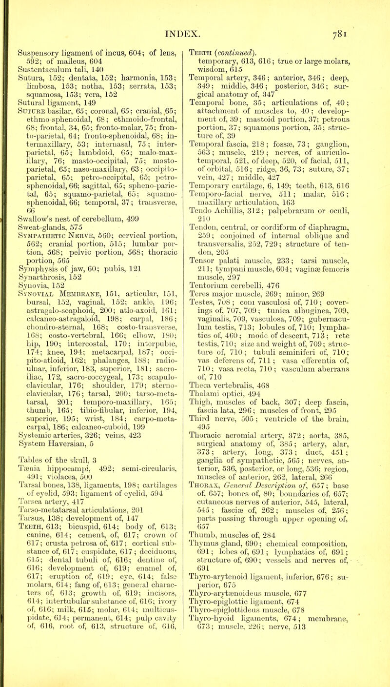 Suspensory ligament of incus, 604; of lens, 592; of malleus, 604 Sustentaculum tali, 140 Sutura, 152; dentata, 152; harmonia, 153; limbosa, 153; notha, 153; serrata, 153; squamosa, 153; vera, 152 Sutural ligament, 149 Suture basilar, 65; coronal, 65; cranial, ,65; ethmo sphenoidal, 68; ethmoido-frontal, 68; frontal, 34, 65; fronto-malar, 75; fron- to-parietal, 64; fronto-sphenoidal, 68; in- termaxillary, 53; internasal, 75; inter- parietal, 65; lambdoid, 65; malo-max- illary, 76; masto-occipital, 75; masto- parietal, 65; naso-maxillary, 63; occipito- parietal, 65; petro-occipital, 65; petro- sphenoidal, 66; sagittal, 65; spheno-parie- tal, 65; squamo-parietal, 65; squamo- sphenoidal, 66; temporal, 37; transverse, 66 Swallow’s nest of cerebellum, 499 Sweat-glands, 575 Sympathetic Nerve, 560; cervical portion, 562; cranial portion, 515; lumbar por- tion, 568; pelvic portion, 568; thoracic portion, 565 Symphysis of jaw, 60; pubis, 121 Synarthrosis, 152 Synovia, 152 Synovial Membrane, 151, articular, 151, bursal, 152, vaginal, 152; ankle, 196; astragalo-scaphoid, 200; atlo-axoid, 161; ealcaneo-astragaloid, 198; carpal, 186; chondro-sternal, 168; costo-transverse, 168; costo-vertebral, 166; elbow, 180; hip, 190; intercostal, 170; interpubic, 174; knee, 194; metacarpal, 187; ocoi- pito-atloid, 162; phalanges, 188; radio- ulnar, inferior, 183, superior, 181; sacro- iliac, 172, sacro-coccygeal, 173; scapulo- clavicular, 176; shoulder, 179; sterno- clavicular, 176; tarsal, 200; tarso-meta- tarsal, 201; temporo-maxillary, 165; thumb, 165; tibio-fibular, inferior, 194, superior, 195; wrist, 184; carpo-meta- carpal, 186; calcaneo-cuboid, 199 Systemic arteries, 326; veins, 423 System Haversian, 5 Tables of the skull, 3 Taenia hippocampi, 492; semi-circularis, 491; violacea, 500 Tarsal bones, 138, ligaments, 198; cartilages of eyelid, 593; ligament of eyelid, 594 Tarsea artery, 417 Tarso-metatarsal articulations, 201 Tarsus, 138; development of, 147 Teeth, 613; bicuspid, 614; body of, 613; canine, 614; cement, of, 617; crown of 617; crusta petrosa of, 617; cortical sub- stance of, 617; cuspidate, 617 ; deciduous, 615; dental tubuli of, 616; dentine of, 616; development of, 619; enamel of, 617; eruption of, 619; eye, 614; false molars, 614; fang of, 613; general charac- ters of, 613; growth of, 619; incisors, 614; intertubular substance of, 616; ivory of, 616; milk, 616; molar, 614; multicus- pidate, 614; permanent, 614; pulp cavity of, 616, root of, 613, structure of, 616, Teeth (continued). temporary, 613, 616; true or large molars, wisdom, 615 Temporal artery, 346 ; anterior, 346 ; deep, 349; middle, 346 ; posterior, 346 ; sur- gical anatomy of, 347 Temporal bone, 35; articulations of, 40; attachment of muscles to, 40; develop- ment of, 39; mastoid portion, 37; petrous portion, 37; squamous portion, 35; struc- ture of, 39 Temporal fascia, 218 ; fossae, 73; ganglion, 563 ; muscle, 219 ; nerves, of auriculo- temporal, 521, of deep, 520, of facial, 511, of orbital, 516; ridge, 36, 73; suture, 37; vein, 427; middle, 427 Temporary cartilage, 6, 149; teeth, 613, 616 Temporo-facial nerve, 511; malar, 516; maxillary articulation, 163 Tendo Achillis, 312; palpebrarum or oculi, 210 Tendon, central, or cordiform of diaphragm, 259; conjoined of internal oblique and transversalis, 252, 729; structure of ten- don, 205 Tensor palati muscle, 233; tarsi muscle, 211; tympani muscle, 604; vaginae femoris muscle, 297 Tentorium cerebelli, 476 Teres major muscle, 269; minor, 269 Testes, 708 ; com vasculosi of, 710 ; cover- ings of, 707, 709; tunica albuginea, 709, vaginalis, 709, vasculosa, 709; gubernacu- lum testis, 713; lobules of, 710; lympha- tics of, 460; mode of descent, 713; rete testis, 710; size and weight of, 709; struc- ture of, 710; tubuli seminiferi of, 710; vas deferens of, 711; vasa efferentia of, 710; vasa recta, 710 ; vasculum aberrans of, 710 Theca vertebralis, 468 Tkalami optici, 494 Thigh, muscles of back, 307; deep fascia, fascia lata, 296; muscles of front, 295 Third nerve, 505; ventricle of the brain, 495 Thoracic acromial artery, 372; aorta, 385, surgical anatomy of, 385; artery, alar, 373; artery, long, 373; duct, 451 ; ganglia of sympathetic, 565; nerves, an- terior, 536, posterior, or long, 536; region, muscles of anterior, 262, lateral, 266 Thorax, General Description of', 657; base of, 657; bones of, 80; boundaries of, 657; cutaneous nerves of anterior, 545, lateral, 545 ; fasciae of, 262 ; muscles of, 256 ; parts passing through upper opening of, 657 Thumb, muscles of, 284 Thymus gland, 690; chemical composition, 691; lobes of, 691; lymphatics of, 691; structure of, 690; vessels and nerves of, 691 Thyro-arytenoid ligament, inferior, 676; su- perior, 675 Thyro-arytsenoideus muscle, 677 Thyro-epiglottic ligament, 674 Thyro-epiglottideus muscle, 678 Thyro-hyoid ligaments, 674; membrane, 673; muscle, 226; nerve, 513