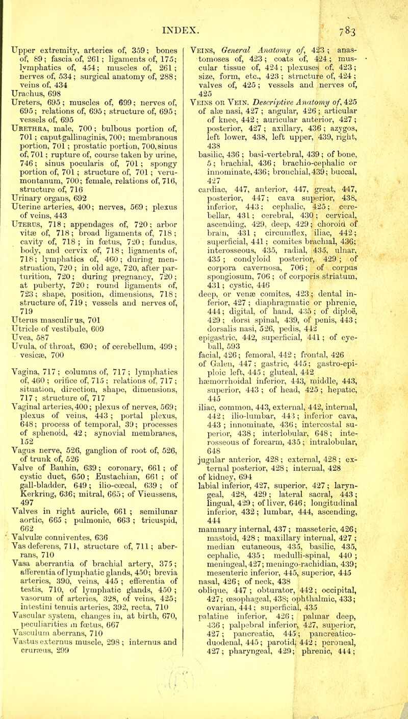 Upper extremity, arteries of, 359; bones of, 89; fascia of, 261; ligaments of, 175; lymphatics of, 454; muscles of, 261; nerves of, 534; surgical anatomy of, 288; veins of, 434 Urachus, 698 Ureters, 695; muscles of, 699; nerves of, 695; relations of, 695; structure of, 695 ; vessels of, 695 Urethra, male, 700; bulbous portion of, 701; caputgallinaginis, 700; membranous portion, 701; prostatic portion, 700,sinus of, 701; rupture of, course taken by urine, 746; sinus pocularis of, 701; spongy portion of, 701; structure of, 701; veru- montanum, 700; female, relations of, 716, structure of, 716 Urinary organs, 692 Uterine arteries, 400; nerves, 569; plexus of veins, 443 Uteres, 718; appendages of, 720; arbor vitse of, 718; broad ligaments of, 718; cavity of, 718; in foetus, 720; fundus, body, and cervix of, 718; ligaments of, 718; lymphatics of, 460; during men- struation, 720 ; in old age, 720, after par- turition, 720; during pregnancy, 720; at puberty, 720; round ligaments of, 723; shape, position, dimensions, 718; structure of, 719 ; vessels and nerves of, 719 Uterus masculirus, 701 Utricle of vestibule, 609 Uvea, 587 Uvula, of throat, 690; of cerebellum, 499 ; vesicae, 700 Vagina, 717 ; columns of, 717 ; lymphatics of, 460 ; orifice of, 715 ; relations of, 717; situation, direction, shape, dimensions, 717 ; structure of, 717 Vaginal arteries, 400; plexus of nerves, 569; plexus of veins, 443 ; portal plexus, 648; process of temporal, 39; processes of sphenoid, 42; synovial membranes, 152 Vagus nerve, 526, ganglion of root of, 526, of trunk of, 526 Valve of Bauhin, 639; coronary, 661; of cystic duct, 650; Eustachian, 661; of gall-bladder, 649; ilio-ccecal, 639 ; of Kerkring, 636; mitral, 665; of Vieussens, 497 Valves in right auricle, 661 ; semilunar aortic, 665 ; pulmonic, 663 ; tricuspid, 662 Valvulce conniventes, 636 Vas deferens, 71], structure of, 711; aber- rans, 710 Vasa aberrantia of brachial artery, 375; afferentia of lymphatic glands, 450; brevia arteries, 390, veins, 445 ; efferentia of testis, 710, of lymphatic glands, 450 ; vasorum of arteries, 328, of veins, 425; intestini tenuis arteries, 392, recta, 710 Vascular system, changes in, at birth, 670, peculiarities m foetus, 667 Vasculum aberrans, 710 Vastus externus muscle, 298 ; internus and crurseus, 299 Veins, General Anatomy of, 423 ; anas- tomoses of, 423; coats of, 424; mus- cular tissue of, 424; plexuses of, 423; size, form, etc., 423 ; strncture of, 424; valves of, 425; vessels and nerves of, 425 Veins or Vein. Descriptive Anatomy of, 425 of alie nasi, 427 ; angular, 426 ; articular of knee, 442 ; auricular anterior, 427 ; posterior, 427 ; axillary, 436; azygos, left lower, 438, left upper, 439, right, 438 basilic, 436 ; basi-vertebral, 439 ; of bone, 5 ; brachial, 436 ; brachio-cephalic or innominate, 436; bronchial, 439; buccal, 427 cardiac, 447, anterior, 447, great, 447, posterior, 447; cava superior, 438, inferior, 443; cephalic, 425; cere- bellar, 431; cerebral, 430; cervical, ascending, 429, deep, 429; choroid of brain, 431; circumflex, iliac, 442; superficial, 441; comites brachial, 436; interosseous, 435, radial, 435, ulnar, 435 ; condyloid posterior, 429 ; of corpora cavernosa, 706; of corpus spongiosum, 706 ; of corporis striatum, 431; cystic, 446 deep, or vense comites, 423; dental in- ferior, 427 ; diaphragmatic or phrenic, 444; digital, of hand, 435 ; of diploe, 429; dorsi spinal, 439, of penis, 443; dorsalis nasi, 526, pedis, 442 epigastric, 442, superficial, 441; of eye- ball, 593 facial, 426; femoral, 442 ; frontal, 426 of Galen, 447; gastric, 445; gastro-epi- ploic left, 445 ; gluteal, 442 haemorrhoidal inferior, 443, middle, 443, superior, 443 ; of head, 425; hepatic, 445 iliac, common, 443, external, 442, internal, 442; ilio-lumbar, 443 ; inferior cava, 443 ; innominate, 436; intercostal su- perior, 438; interlobular, 648; inte- rosseous of forearm, 435 ; intralobular, 648 jugular anterior, 428; external, 428; ex- ternal posterior, 428; internal, 428 of kidney, 694 labial inferior, 427, superior, 427 ; laryn- geal, 428, 429; lateral sacral, 443; lingual, 429; of liver, 646; longitudinal inferior, 432; lumbar, 444, ascending, 444 mammary internal, 437 ; masseteric, 426; mastoid, 428 ; maxillary internal, 427 ; median cutaneous, 435, basilic, 435, cephalic, 435; medulli-spinal, 440 ; meningeal, 427; meuingo-rachidian, 439; mesenteric inferior, 445,, superior, 445 nasal, 426; of neck, 438 oblique, 447 ; obturator, 442; occipital, 427; oesophageal, 43S; ophthalmic, 433; ovarian, 444; superficial, 435 palatine inferior, 426; palmar deep, 436; palpebral inferior, 427, superior, 427; pancreatic, 445; pancreatico- duodenal, 445 ; parotid) 442; peroneal, 427; pharyngeal, 429; phrenic, 444;