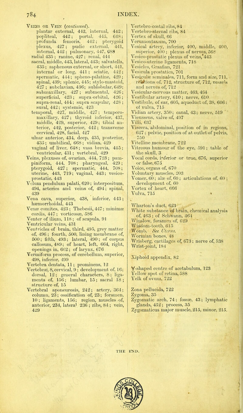 Veins or Vein (continued). plantar external, 442, internal, 442; popliteal, 442; portal, 445, 648; profunda femoris, 442; pterygoid plexus, 427; pudic external, 441, internal, 442 ; pulmonary, 447, 688 radial 435 ; ranine, 427; renal, 444 sacral, middle, 443, lateral, 443; salvatella, 435; saphenous external, or short, 441, internal or long, 441; sciatic, 442; spermatic, 444; spheno-palatine, 429 ; spinal, 439; splenic, 445; stylo-mastoid, 427; subclavian, 436; sublobular, 649; submaxillary, 427; submental, 426; superficial, 423; supra orbital, 426; supra-renal, 444; supra scapular, 428; sural, 442; systemic, 423 temporal, 427, middle, 427; temporo- maxillary, 427; thyroid inferior, 437, middle, 429, superior, 429; tibial an- terior, 442, posterior, 442; transverse cervical, 428, facial, 427 ulnar anterior, 434, deep, 435, posterior, 435 ; umbilical, 668 ; vidian, 429 vaginal of liver, 648; vasa brevia, 445; ventricular, 431; vertebral, 429 Veins, plexuses of, ovarian, 444, 723 ; pam- piniform, 444, 708; pharyngeal, 429; pterygoid, 427; spermatic, 444, 708; uterine, 443, 719; vaginal, 443; vesico- prostatic, 443 Velum pendulum palati, 620; interpositum, 494, arteries and veins of, 494; spinal, 439 Vena cava, superior, 438, inferior, 443; hsemorrhoidal, 443 Venae comites, 423; Thebesii, 447; minimse cordis, 447 ; vorticosse, 586 Venter of ilium, 118 ; of scapula, 91 Ventricular veins, 431 Ventricles of brain, third, 495, grey matter of, 496 ; fourth, 500, lining membrane of, 500; fifth, 493; lateral, 490 ; of corpus callosum, 489; of heart, left, 664, right, openings in, 662; of larynx, 676 Vermiform process, of cerebellum, superior, 498, inferior, 499 Vertebra dentata, 11; prominens, 12 Vertebrae', 8, cervical, 9 ; development of, 16; dorsal, 12; general characters, 8; liga- ments of, 156; lumbar, 15; sacral 18; structure of, 15 Vertebral aponeurosis, 242; artery, 364; column, 23; ossification of, 23; foramen, 10; ligaments, 156; region, muscles of, anterior, 234, lateral 236 ; ribs, 84 ; vein, 429 Vertebro-costal ribs, 84 Vertebro-sternal ribs, 84 Vertex of skull, 66 Verumontanum, 700 Vesical artery, inferior, 400, middle, 400, superior, 400 ; plexus of nerves, 568 Vesico-prostatic plexus of veins,*443 Vesico-uterine ligaments, 718 Vesicles, Graafian, 721 Vesicula prostatica, 701 Vesiculse seminales, 711, form and size, 711, relations of, 712, structure of, 712, vessels and nerves of, 712 Vesicular-nervous matter, 463,464 Vestibular artery, 610; nerve, 610 Vestibule, of ear, 605, aqueduct of, 38, 606 : of vulva, 715 Vidian artery, 350; canal, 43; nerve, 519 Vieussens, valve of, 497 Villi, 637 Viscera, abdominal, position of in regions, 627; pelvic, position of at outlet of pelvis, 750 Vitelline membrane, 722 Vitreous humour of the eye, 591; table of the skull, 3 Vocal cords, inferior or true, 676, superior or false, 675 Voice, organs of, 670 Voluntary muscles, 203 Vomer, 60; alse of, 60 ; articulations of, 60 ; development of, 60 Vortex of heart, 666 Vulva, 715 • Wharton’s duct, 623 White substance of brain, chemical analysis of, 463 ; of Schwann, 464 Winslow, foramen of, 629 Wisdom-tooth, 615 Womb. See Uterus. Wormian bones, 48 Wrisberg, cartilages of, 673 ; nerve of, 538 Wrist-joint, 184 Xiphoid appendix, 82 Y-shaped centre of acetabulum, 123 Yellow spot of retina, 588 Yelk of ovum, 722 Zona pellucida, 722 Zygoma,. 35 Zygomatic arch, 74; fossae, 43; lymphatic glands, 452 ; process, 35 Zygomaticus major muscle, 215, minor, 215. THE END.