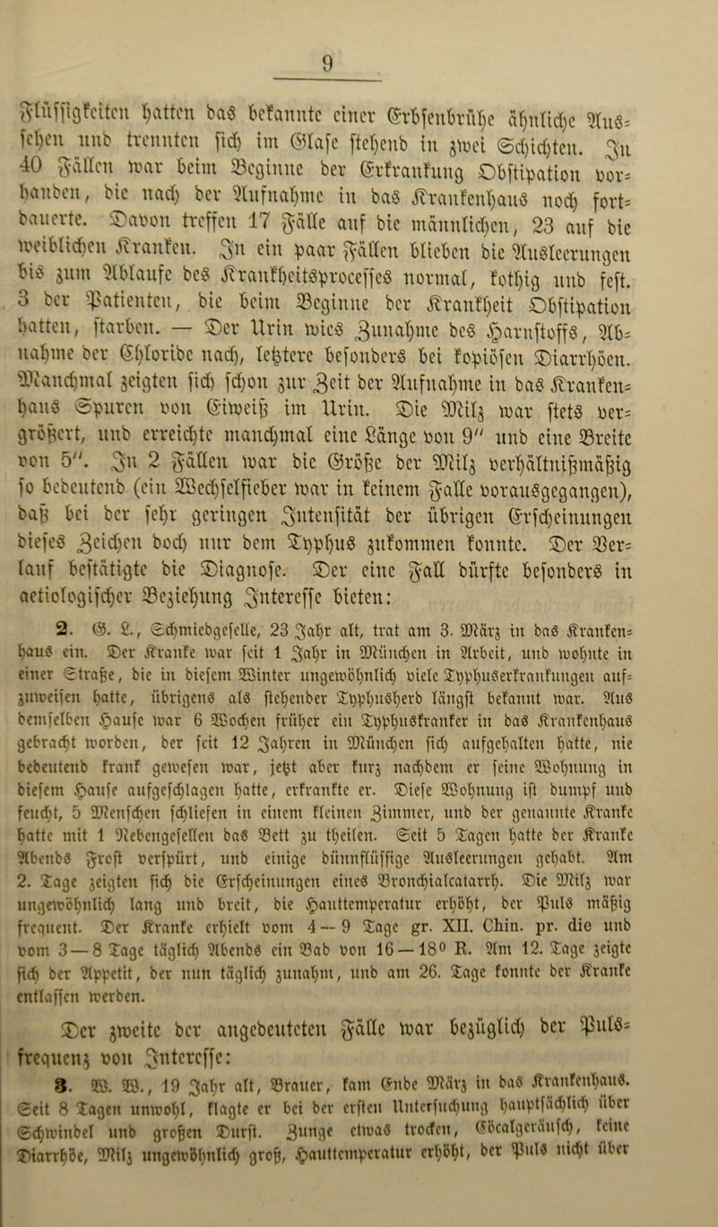 glüffigfeitcn Ratten ba« befannte einer ©rbfenbrü^e ähnliche 9luö* fetten unb trennten firf) im ®lafe ftc^enb in gmei ©d)id)tcn. gu 40 gatten mar beim ^Beginne ber (Srfranftwg Obfttyation bor* banben, bie nach ber Stufnaljme in ba$ ßranfenhau« noch fort* bauerte. ©atmn treffen 17 gälte anf bie männlichen, 23 anf bie weiblichen Oranten, gn ein haar gälten blieben bie Ausleerungen bi^ sinn Abläufe bc$ JtranlljeitShroceffeS normal, fotljtg nnb feft. 3 ber «Patienten, bie beim «Beginne ber ßranfl)eit Obftihation batten, ftarben. — ©er Urin mic$ 3uual)me bc§ #arnftoff8, Ab* nähme ber ©l)loribc nad), ledere befonberS bei fohtofen ©iarrl)öen. «ücanchmat geigten fid) fd)on gur 3cit ber Aufnahme in ba$ Uranien* hanö ©puren non ©imeif im Urin, ©ie Mlg mar ftets Der* größert, nnb erreichte manchmal eine Sänge oon 9 unb eine «Breite ron 5. gu 2 gälten mar bie ©rofgc ber SQJilg rerhättni^mäjgig fo bebentenb (ein 2ßed)fclfteber mar in feinem gatte oorauSgegangen), ba^ bei ber fel)r geringen gutenfität ber übrigen ©rfdjeinungeit biefeö 3c^)cn b°d) llur bent ^hhhnS gufommen fonntc. ©er 33er* tauf betätigte bie ©iagnofe. ©er eine galt bürftc befonberS in aetiofogifcher 23egtel)ung gntereffe bieten: 2. 0. 2., ©tbtnicbgefelle, 23 3abr alt, trat am 3. ÜJtävj tu ba« Äranfett* fKtuö eiu. ©er Äraitfe mar feit 1 9>abr in 9Jlünd)cn in Arbeit, unb wohnte in einer «Straffe, bie in biefem SBinter ungewöhnlich öiele ©bPhuSerfrantungen auf= juweifen hatte / übrigen« a(8 ftebenber ©t)pbu«berb längft betanut war. Au« bemfelbeu Jpaufc war 6 2ßod)en früher ein ©opbuöfranfcr in ba« Ärautcnbauö gebracht worben, ber feit 12 fahren in SJtündjcn fid) aufgeljalten ha^te, nie bebeutenb traut gewefen war, je^t aber fur3 nad)bent er feine SBobnung in biefem £aufe aufgefd)lageu hatte, erfranftc er. ©iefe SBol)nuug ift bumpf unb feucht, 5 2J?enfd)eu fd)Iiefen in einem flcinen girnmer, unb ber genannte traute batte mit 1 fftebengcferieu ba« Sett 31t tbeiten. ©eit 5 ©agen b°tt? ber Äranfe Abenb« groß rerfpiirt, unb einige bünnftüffige Ausleerungen gehabt. Am 2. ©age 3eigteu ficb bie (frfdjeimtngeu eine« ©rondjialcatarrb. ©ie 9M3 war uugewöbnlid) lang unb breit, bie ^auttemperatur erhöbt, ber ifßul« mäfjig frequent, ©er Ärante erhielt 00m 4—9 ©agc gr. XII. Chin. pr. die unb oom 3 — 8 ©agc täglich Abenb« ein ©ab von 16 — 18° R. Am 12. ©age 3eigtc ficb ber Appetit, ber nun täglich 3uuabtu, unb am 26. Jage tonnte ber traute entlaffcn werben. ©er gmeite ber angebeuteten gälte mar begiiglid) ber ipuls* frequeug 001t gntereffe: 8. SB. 20., 19 3al)r alt, ©rauer, tarn Cfnbc Aiävj in ba« Ävanfenbau«. ©eit 8 ©ageit unwohl, flagte er bei ber elften Uitterfudjung ballRtfächlich über ©djwinbel unb großen ®urft. »Junge etwa« troefeu, Sbcalgeväufcb, feine ©iarrbbe, ©ÜI3 ungewblndid) grofj, ^auttemperatur crb&bO n‘cbt