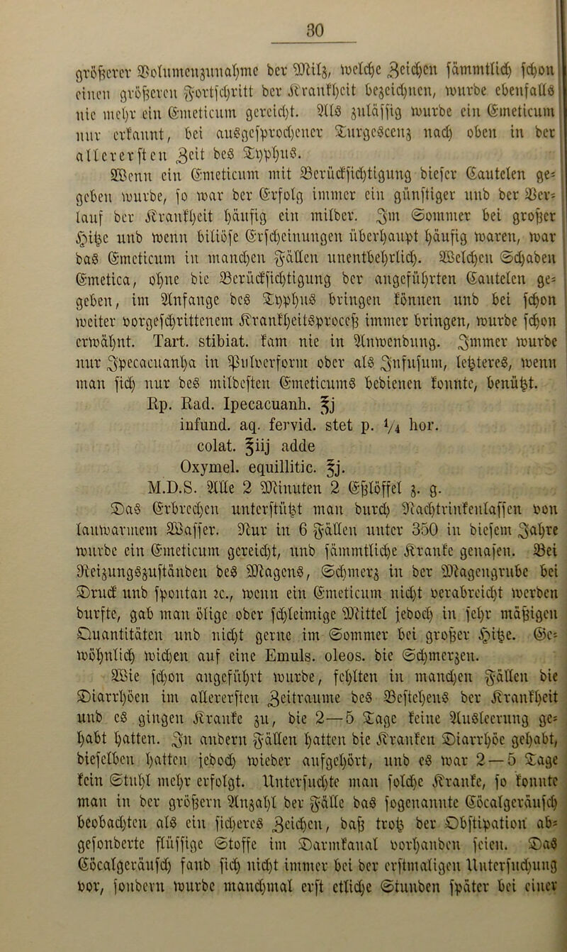 größerer g&otumcngunahtne ber Milg, melche Beiden fämmtlidj fdjon einen größeren gortfdjritt ber Jtranfhclt begegnen, nnirbe ebenfalle i nie mehr ein ©metienm gereicht. 9118 gutäffig mürbe ein ©ineticum nur ertannt, bei auSgefprodjener £urge8ceng nad) oben in ber alt er er ft eit 3cü beS SGBenn ein ©meticum mit SSerüctfidjtigung biefer (lauteten ge^ geben mürbe, fo mar ber ©rfolg immer ein günftiger nnb ber Ver- lauf ber ^ranfljeit I)ättfig ein milber. $m ©ommer bei großer unb menn bitiöfe ©rfd)cinungen überhaupt häufig maren, mar bae (Smcticum in mandjen Ratten nnentbel)r(id). äBcldjen ©djabett ©metica, ohne bie 23crücffid)tigung ber angeführten kanteten ge= geben, im Anfänge bcS Stylus bringen tonnen nnb bei fc^on mciter borgefdjrittcnem Jtranthcitsproccß immer bringen, mürbe fe^on ermähnt. Tart. stibiat. tarn nie in 9lnmcnbung. Bmmer mürbe mir gpecacuanha in ifMocrform ober atö Bnfufutn, legeres, menn man fid) nur be§ mitbeften (SmeticumS bebienen tonnte, benüfct. Rp. Racl. Ipecacuanb. infund. aq. fervid. stet p. */4 hör. colat. §iij adde Oxymel. equillitic. §j. M.D.S. Sitte 2 Minuten 2 Eßlöffel g. g. £>a§ (Srbredjen unterftüßt matt burd) 9M)trinfeulaffen oon tanmarntem Sö.affer. Stur in 6 gälten nntcr 350 in biefern Bahre mürbe ein (Smeticum gereicht, nnb fämmttid)e Ärante genafen. ißei ffteigungSguftänben be8 Magens, ©djmerg in ber Magengrube bei SDrud nnb fpoutan k., menn ein (Smeticum nidjt verabreicht merben burfte, gab man ölige ober fdjletmige Mittet febod) in fct)r mäßigen Quantitäten nnb nid)t gerne im ©ommer bei großer ^>iße. ©e- möhntid) midjeit auf eine Ernuls. oleos. bie ©dpnergen. SBie fdjon angeführt mürbe, fehlten in mandjen gälten bie Qiarrfpen im attererften Bejtraume be8 SBeftcljenS ber Jtrantheit unb c§ gingen Äranfe gu, bie 2—5 Sage teilte 9lu8teentng ge* habt hatten, Bit anbent gälten tjatten bie Traufen ©iarrh.öe gehabt, biefetben hatten febod) mieber aufgehört, unb es mar 2 — 5 Stage tein ©tut)! mehr erfolgt. Unterfudjte man foldje Trante, fo tonnte man in ber großem 9tngal)l ber gälte baS fogettanute ©öcatgeräufch beobachten als citt fidfercs Beidjcn, baß trofc ber Qbftipation ab* gefonberte ftüffige ©toffe im SDarmtanat borl)aitben feien. &)«$ ©öcatgcränfd) fanb fid) nicht immer bei ber erftmatigen Hntcrfndpiug bor, foitbcru mürbe mand)utat erft etliche ©tunben fpäter bei einer