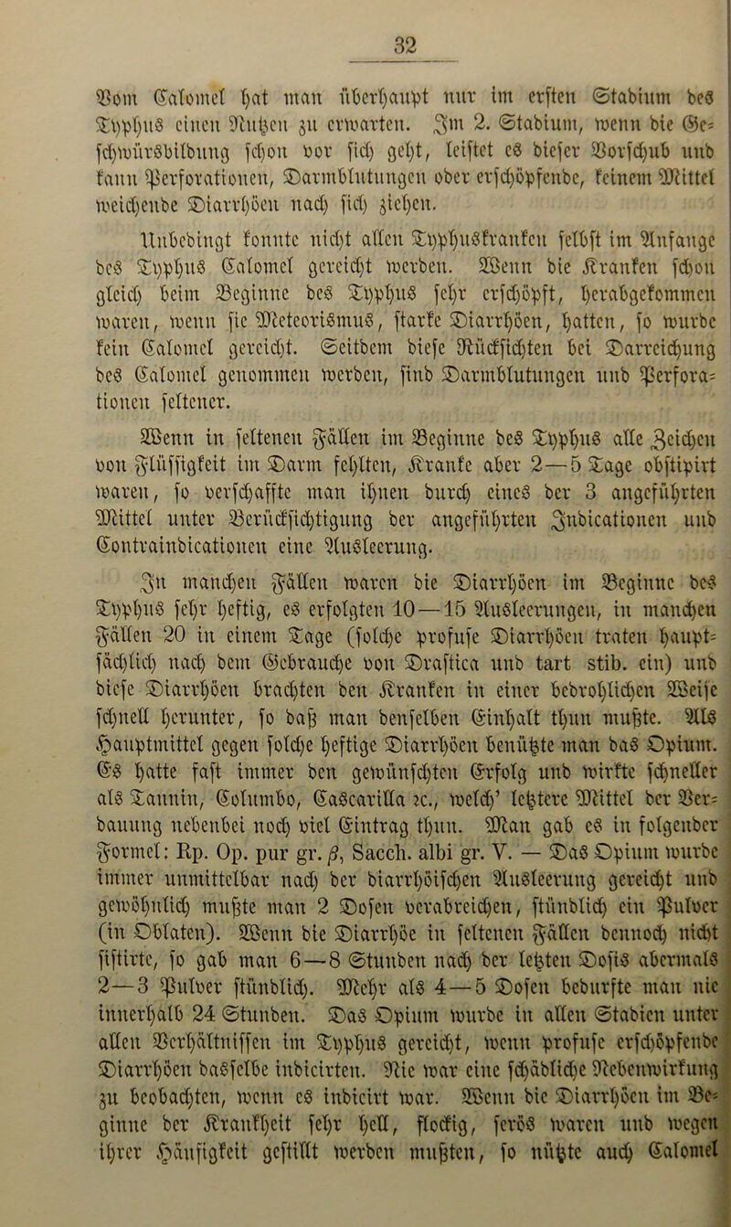 93om (Salome! t>at man überhaupt nur im erften ©tabium bes Sppt)uS einen Denken 511 ermatten, 3m 2. ©tabium, menn bie ©c; fdpoürSbilbuug fei)01t oor fid) gel)t, leiftet es biefet $otfd)ub nnb fann Perforationen, ©armblutungeu ober etfd)öpfenbc, feinem bittet meidjenbe ©iattl)öeu nad) fid) pichen. Itubcbiugt fonute nid)t allen St)pl|uSftattfcu fclbft im Anfänge bcS SppIjuS ©atomcl gereicht merben. SBenn bie jtranfen fd»on glcid) beim beginne beS St)pf)uS fel)t crfdjßpft, l)erabgefommcit waren, wenn fic '»DMeotiSmuS, ftarfe ©iatrl)öen, Ratten, jo mürbe fein ©alomcl gereicht, ©eitbem biefe 9tücffid)ten bei ©arteid)ung bcS ©atomcl genommen merben, finb ©armbtutungen nnb perfora= tionen feXtcuer. Sßenn in fettenen fällen im beginne beS SppljuS affe 3cidjcn oou ^lüffigfeit im ©arm fehlten, Traufe aber 2—5 Sage obftipirt maren, fo r>erfd)affte man ihnen burd) eines bet 3 angeführten Mittel unter 23eriicffid)tigung ber angeführten 3nkicationeu unb ©ontrainbicationeu eine Ausleerung. 3u manchen gälten maren bie ©iarrljöen im beginne beS Si)pl)uS fef)t heftig, eS erfolgten 10 —15 Ausleerungen, in manchen Ralfen 20 in einem Sage (fold)e ptofufe ©iarrhoen traten $*upt' fachlich nach bem ©ebtaudje 001t ©raftica nnb tart stib. ein) unb biefe ©iarrhoen brad)ten ben Traufen in einer bcbroX;Iic£>en Steife fd)nell herunter, fo baff man benfelben ©inl)alt thun muffte. AIS .^auptmittet gegen fotcXje heftige ©iarrhoen benii^te man baS Opium. ©S X)atte faft immer ben gemünfd)tcn ©rfolg unb rnirfte fdfnedet als Sauniu, ©olitmbo, ©aScatilla ic., meid)’ leitete Mittel ber 23er= bauitug nebenbei nod) oiel ©intrag thun. 5ftan gab cS in folgeubcr formet; Rp. Op. pur gr. ß, Sacch. albi gr. V. — ©aS Opium mürbe immer unmittelbar nad) ber biarrl)öifdjen Ausleerung gereidjt unb gemöl)ulid) muffte man 2 ©ofeit ocrabteidjen, ftünblid) ein Puloer (in Oblaten). Söenn bie ©iarrpöe in fettenen gälten bemtod) nid)t fiftirte, fo gab man 6 — 8 ©tuuben nad) ber letzten ©ofis abermals 2—3 puloer ftünblid). 2Rel)r als 4— 5 ©ofen beburfte man nie innerhalb 24 ©tunben. ©aS Opium mürbe in allen ©tabien unter allen 93crl)ättniffen im SpphuS gercid)t, menn profufe crfdjöpfenbc ©iarrt)öen baSfctbc inbicirteu. 91ic mar eine fdjablidje Iftebenmirfung gu beobachten, menn es iubicirt mar. SBBcun bie ©iarrhoen im 23e= ginne ber Ihaufljcit fetjr T)cH, ftoefig, feroS maren unb megeu ihrer §aufigfeit gefüllt merben mufften, fo nü^te auch ©alontel