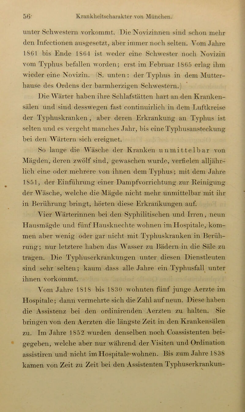 unter Schwestern vorkommt. Die Novizinnen sind schon mehr den Infectionen ausgesetzt, aber immer noch selten. Vom Jahre 1861 his Ende IS64 ist weder eine Schwester noch Novizin vom Typhus befallen worden; erst im Februar 1865 erlag ihm wieder eine Novizin. (S. unten: der Typhus in dem Mutter- hause des Ordens der barmherzigen Schwestern. Die Wärter haben ihre Schlafstätten hart an den Kranken- sälen und sind desswegen fast continuirlich in dem Luftkreise der Typhuskranken, aber deren Erkrankung an Typhus ist selten und es vergeht manches Jahr, bis eine Typbusansteckung bei den Wärtern sich ereignet. So lange die Wäsche der Kranken unmittelbar von Mägden, deren zwölf sind, gewaschen wurde, verfielen alljähr- lich eine oder mehrere von ihnen dem Typhus; mit dem Jahre 1851, der Einführung einer Dampfvorrichtung zur Reinigung der Wäsche, welche die Mägde nicht mehr unmittelbar mit ihr in Berührung bringt, hörten diese Erkrankungen auf. Vier Wärterinnen bei den Syphilitischen und Irren, neun Hausmägde und fünf Hausknechte wohnen im Hospitale, kom- men aber wenig oder gar nicht mit Typhuskranken in Berüh- rung ; nur letztere haben das Wasser zu Bädern in die Säle zu tragen. Die Typhuserkrankungen unter diesen Dienstleuten sind sehr' selten; kaum dass alle Jahre ein Typhusfall unter ihnen vorkommt. Vom Jahre 1818 his 1830 wohnten fünf junge Aerzte im Hospitale; dann vermehrte sich die Zahl auf neun. Diese haben die Assistenz bei den ordinirenden Aerzten zu halten. Sie bringen von den Aerzten die längste Zeit in den Krankensälen zu. Im Jahre 1852 wurden denselben noch Coassistenten bei- gegeben, welche aber nur während der Visiten und Ordination assistiren und nicht im Hospitale1 wohnen. Bis zum Jahre 1838 kamen von Zeit zu Zeit bei den Assistenten Typhuserkrankun-