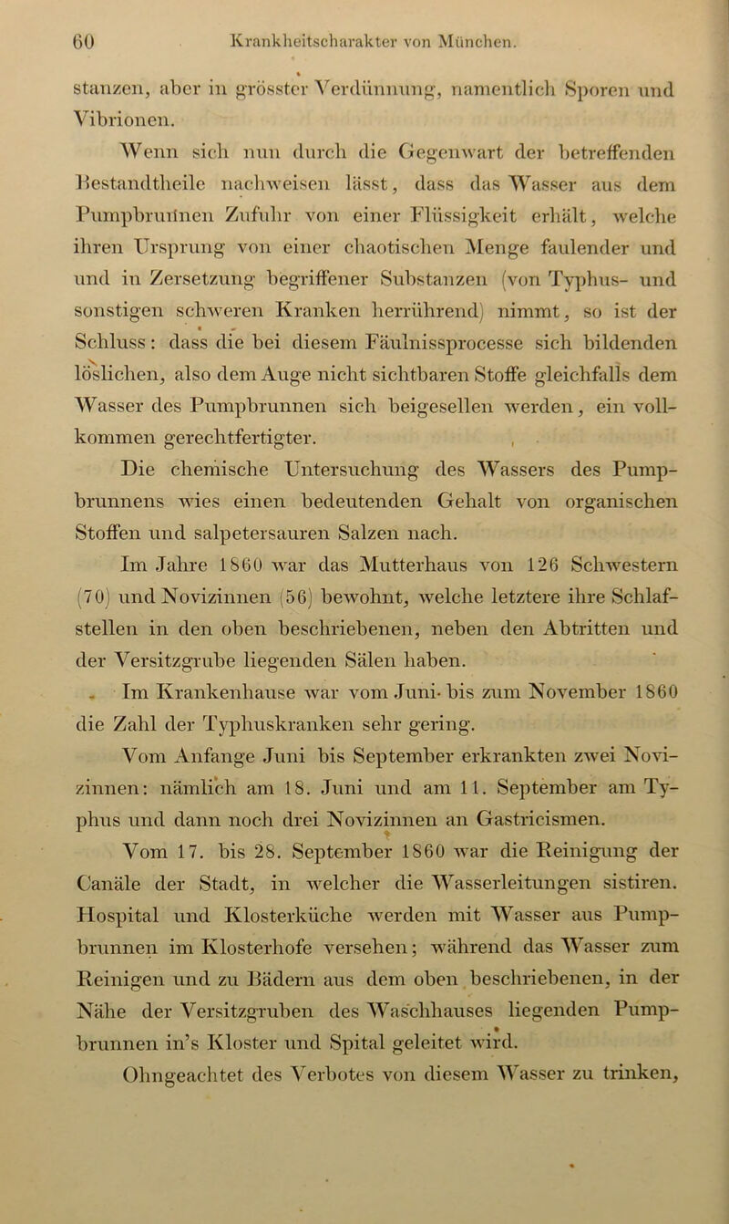 stanzen, aber in grösster Verdünnung, namentlich Sporen und Vibrionen. Wenn sich nun durch die Gegenwart der betreffenden Bestandteile nachweisen lässt, dass das Wasser aus dem Pumpbruilnen Zufuhr von einer Flüssigkeit erhält, welche ihren Ursprung von einer chaotischen Menge faulender und und in Zersetzung begriffener Substanzen (von Typhus- und sonstigen schweren Kranken herrührend) nimmt, so ist der Schluss: dass die bei diesem Fäulnissprocesse sich bildenden löslichen, also dem Auge nicht sichtbaren Stoffe gleichfalls dem Wasser des Pumpbrunnen sich beigesellen werden, ein voll- kommen gerechtfertigter. Die chemische Untersuchung des Wassers des Pump- brunnens wies einen bedeutenden Gehalt von organischen Stoffen und salpetersauren Salzen nach. Im Jahre 1S60 war das Mutterhaus von 126 Schwestern (70) und Novizinnen (56) bewohnt, welche letztere ihre Schlaf- stellen in den oben beschriebenen, neben den Abtritten und der Versitzgrube liegenden Sälen haben. Im Krankenhause war vom Juni-bis zum November 1860 die Zahl der Typhuskranken sehr gering. Vom Anfänge Juni bis September erkrankten zwei Novi- zinnen: nämlich am 18. Juni und am 11. September am Ty- phus und dann noch drei Novizinnen an Gastricismen. Vom 17. bis 28. September 1860 war die Reinigung der Canäle der Stadt, in welcher die Wasserleitungen sistiren. Hospital und Klosterküche werden mit Wasser aus Pump- brunnen im Klosterhofe versehen; während das Wasser zum Reinigen und zu Bädern aus dem oben beschriebenen, in der Nähe der Versitzgruben des Waschhauses liegenden Pump- # • brunnen in’s Kloster und Spital geleitet wird. Obngeachtet des Verbotes von diesem Wasser zu trinken.