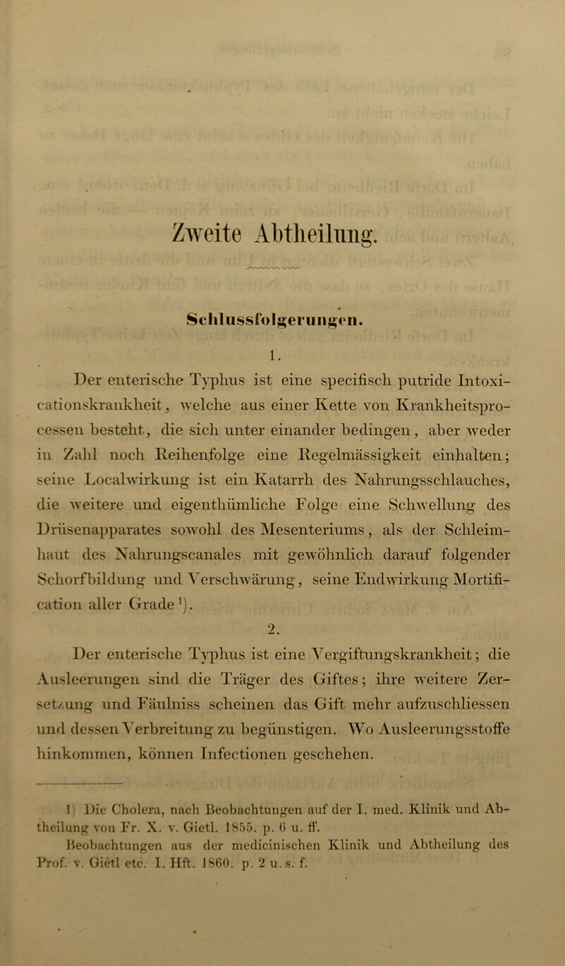 Zweite Abtlieiliuig. Schlussfolgerungen. 1. Der enterische Typhus ist eine specifisch putride Intoxi- cationskrankheit, welche aus einer Kette von Krankheitspro- cessen besteht, die sich unter einander bedingen, aber weder in Zahl noch Reihenfolge eine Regelmässigkeit einhalten; seine Localwirkung ist ein Katarrh des Nahrungsschlauches, die weitere und eigentliiimliche Folge eine Schwellung des Drüsenapparates sowohl des Mesenteriums, als der Schleim- haut des Nahrungscanales mit gewöhnlich darauf folgender Schorfbildung und Verschwärung, seine Endwirkung Mortifi- cation aller Grade1). 2. Der enterische Typhus ist eine Vergiftungskrankheit; die Ausleerungen sind die Träger des Giftes; ihre weitere Zer- setzung und Fäulniss scheinen das Gift mehr aufzuschliessen und dessen Verbreitung zu begünstigen. Wo Ausleerungsstoffe hinkommen, können Infectionen geschehen. 1 Die Cholera, nach Beobachtungen auf der I. med. Klinik und Ab- theilung von Fr. X. v. Gietl. 1855. p. 6 u. fl. Beobachtungen aus der medicinischen Klinik und Abtheilung des