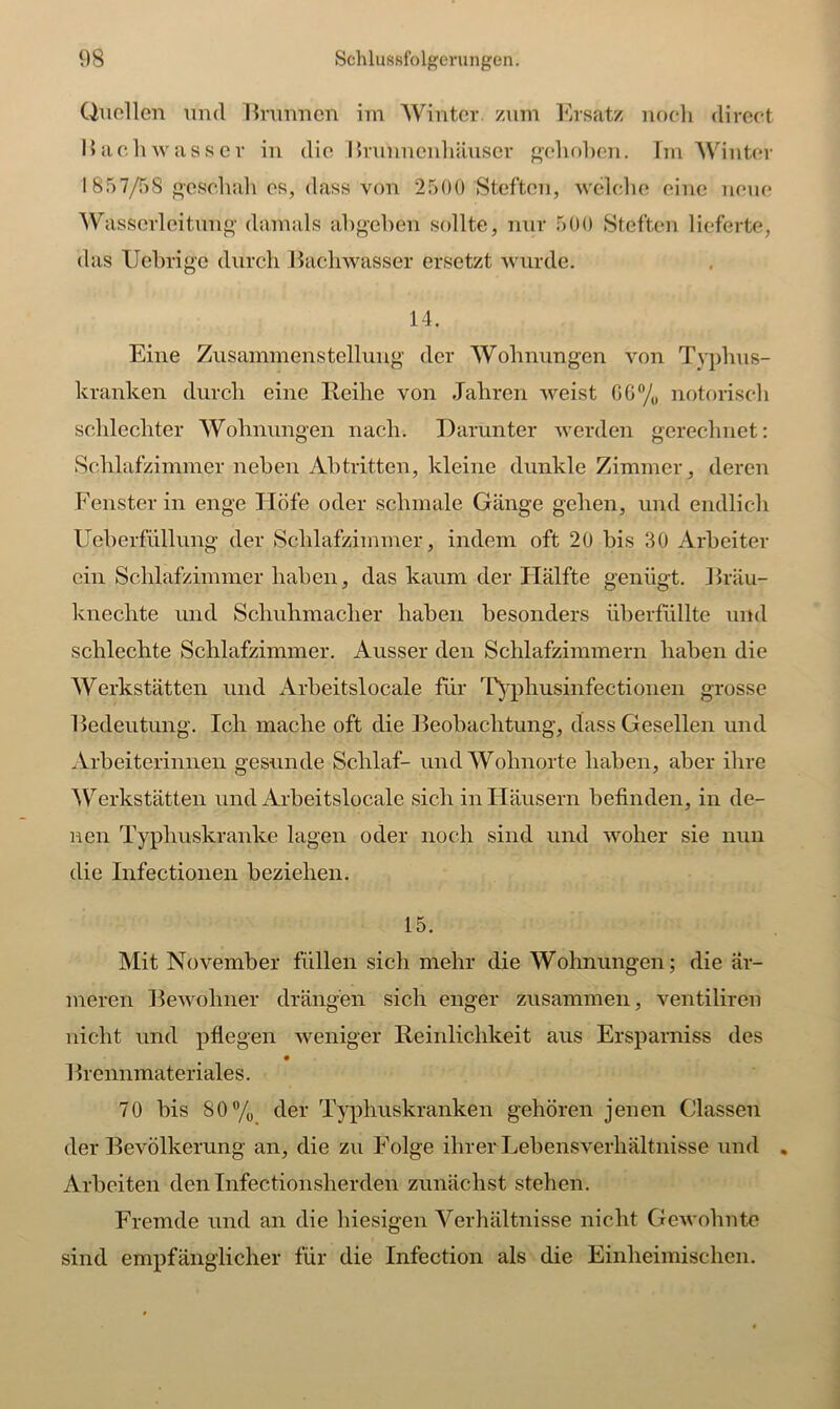 Quellen und Brunnen im Winter, zum Ersatz noch direct Bachwasser in die Brunnenhäuser gehoben. Im Winter 1857/58 geschah es, dass von 2500 Steftcn, welche eine neue Wasserleitung damals abgehen sollte, nur 500 Steften lieferte, das Uebrigc durch Bachwasser ersetzt wurde. 14. Eine Zusammenstellung der Wohnungen von Typhus- kranken durch eine Reihe von Jahren weist CG0/, notorisch schlechter Wohnungen nach. Darunter werden gerechnet: Schlafzimmer neben Abtritten, kleine dunkle Zimmer, deren Fenster in enge Höfe oder schmale Gänge gehen, und endlich Ueberfüllung der Schlafzimmer, indem oft 20 bis 30 Arbeiter ein Schlafzimmer haben, das kaum der Hälfte genügt. Bräu- kneclite und Schuhmacher haben besonders überfüllte und schlechte Schlafzimmer. Ausser den Schlafzimmern haben die Werkstätten und Arbeitslocale für Typhusinfectionen grosse Bedeutung. Ich mache oft die Beobachtung, dass Gesellen und Arbeiterinnen gesunde Schlaf- und Wohnorte haben, aber ihre Werkstätten und Arbeitslocale sich in Häusern befinden, in de- nen Typhuskranke lagen oder noch sind und woher sie nun die Infectionen beziehen. 15. Mit November füllen sich mehr die Wohnungen; die är- meren Bewohner drängen sich enger zusammen, ventiliren nicht und pflegen weniger Reinlichkeit aus Ersparniss des 1 kennmateriales. 70 bis 80% der Typhuskranken gehören jenen Classen der Bevölkerung an, die zu Folge ihrer Lebensverhältnisse und . Arbeiten den Infectionsherden zunächst stehen. Fremde und an die hiesigen Verhältnisse nicht Gewohnte sind empfänglicher für die Infection als die Einheimischen.
