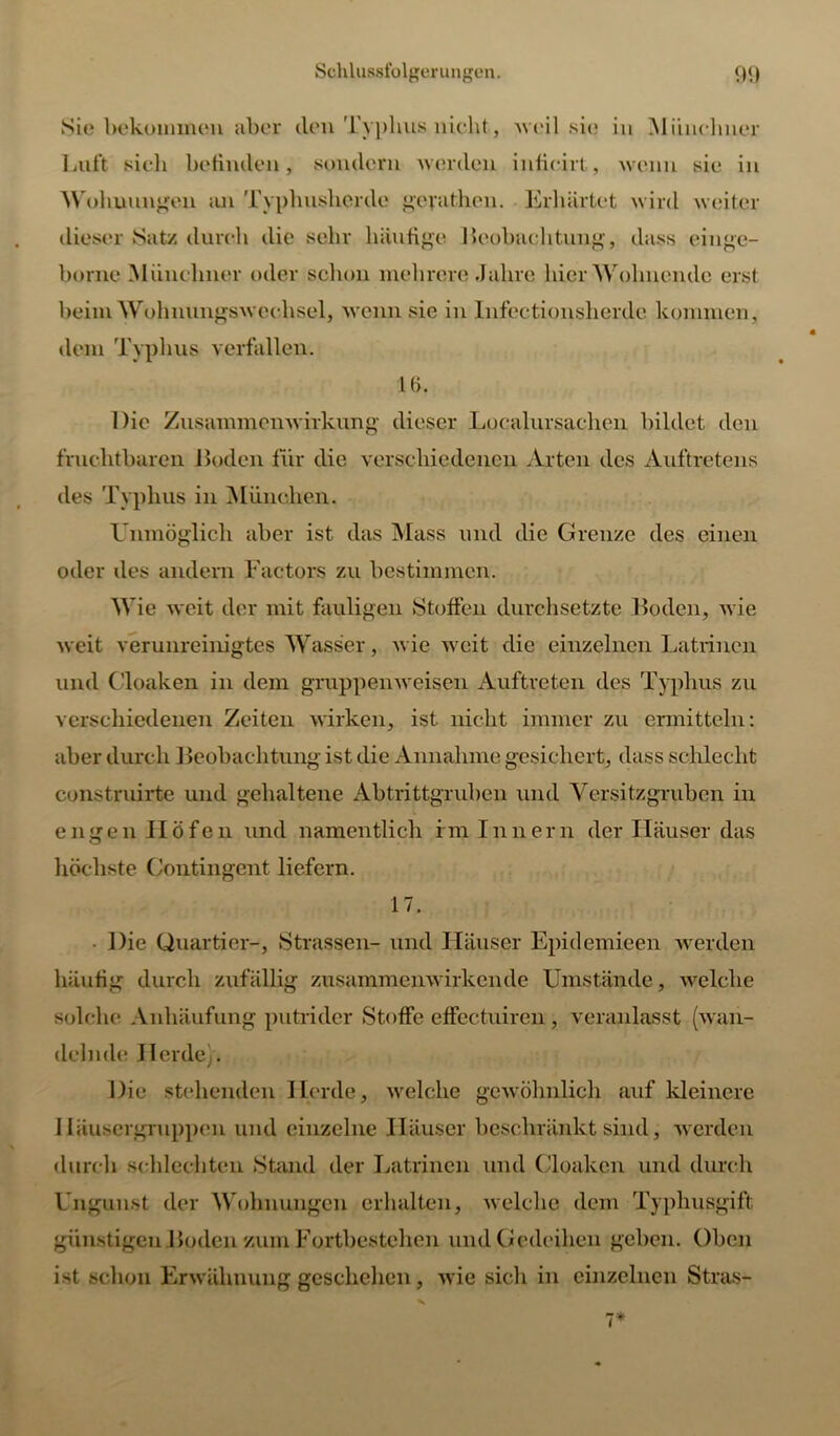 Sie bekommen aber clen Typhus nicht, weil sie in Münchner Luft sich befinden, sondern werden infioirt, wenn sie in Wohnungen an Typhusherde gcvathen. Erhärtet wird weiter dieser Satz durch die sehr häufige Beobachtung, dass einge- borne Münchner oder sclion mehrere .Jahre hier Wohnende erst beim Wohnungswechsel, wenn sie in Infectionsherdc kommen, dem Typlius verfallen. 16. Die Zusammenwirkung dieser Loealursachen bildet den fruchtbaren Boden für die verschiedenen Arten des Auftretens des Typhus in München. Unmöglich aber ist das Mass und die Grenze des einen oder des andern Factors zu bestimmen. Wie weit der mit fauligen Stoffen durchsetzte Boden, wie weit verunreinigtes Wasser, wie weit die einzelnen Latrinen und Cloaken in dem gruppen weisen Auftreten des Typhus zu verschiedenen Zeiten wirken, ist nicht immer zu ermitteln: aber durch Beobachtung ist die Annahme gesichert, dass schlecht construirte und gehaltene Abtrittgruben und Versitzgruben in engen Höfen und namentlich fm Innern der Häuser das höchste Contingent liefern. 17. ■ Die Quartier-, Strassen- und Häuser Epidemieen werden häufig durch zufällig zusammenwirkende Umstände, welche solche Anhäufung putrider Stoffe effectuiren, veranlasst (wan- delnde JIcrdc\. Die stehenden Herde, welche gewöhnlich auf kleinere Häusergruppen und einzelne Häuser beschränkt sind, werden durch schlechten Stand der Latrinen und Cloaken und durch Ungunst der Wohnungen erhalten, welche dem Typhusgift günstigen Boden zum Fortbestehen und Gedeihen gehen. Oben ist schon Erwähnung geschehen, wie sicli in einzelnen Stras- 7*