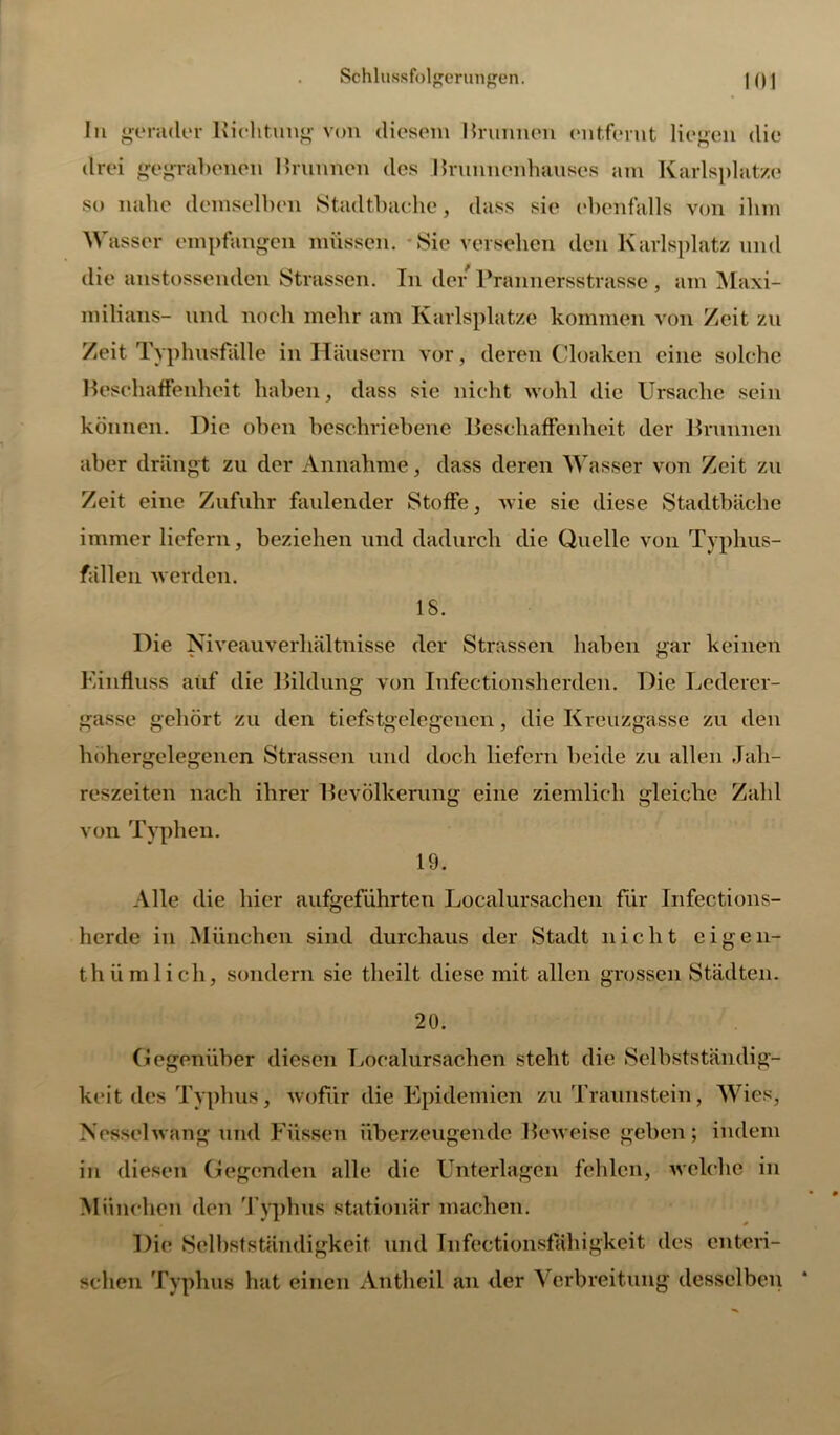 In gerader Richtung von diesem Rrunnen entfeint liegen die drei gegrabenen Rrunnen des Rrunnenhauses am Karlsplatze so nahe demselben Stadtbache, dass sie ebenfalls von ihm Wasser empfangen müssen. Sie versehen den Karlsplatz und die anstossenden Strassen. In der Prannersstrasse , am Maxi- milians- und noch mehr am Karlsplatze kommen von Zeit zu Zeit Typhusfalle in Häusern vor, deren Cloaken eine solche Beschaffenheit haben, dass sie nicht wohl die Ursache sein können. Die oben beschriebene Beschaffenheit der Brunnen aber drängt zu der Annahme, dass deren Wasser von Zeit zu Zeit eine Zufuhr faulender Stoffe, wie sic diese Stadtbäche immer liefern, beziehen und dadurch die Quelle von Typhus- fällen werden. 18. Die Niveauverhältnisse der Strassen haben gar keinen Einfluss auf die Bildung von Infectionsherdcn. Die Lederer- gasse gehört zu den ticfstgelegcncn, die Kreuzgasse zu den höhergelegenen Strassen und doch liefern beide zu allen Jah- reszeiten nach ihrer Bevölkerung eine ziemlich gleiche Zahl von Typhen. 19. Alle die hier aufgeführten Localursachen für Infections- herde in München sind durchaus der Stadt nicht cigen- thümlich, sondern sie theilt diese mit allen grossen Städten. 20. Gegenüber diesen Löealursachen steht die Selbstständig- keit des Typhus, wofür die Epidemien zu Traunstein, Wies, Nesselwang und Füssen überzeugende Beweise geben; indem in diesen Gegenden alle die Unterlagen fehlen, welche in München den Typhus stationär machen. Die Selbstständigkeit und Infectionsfahigkeit des enteri- schen Typhus hat einen Antheil an der Verbreitung desselben