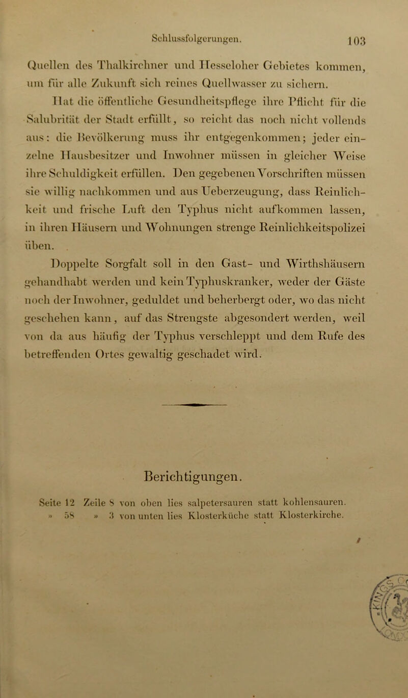 Quellen des Thalkirclmer und Hesseloher Gebietes kommen, um für alle Zukunft sich reines Quellwasser zu sichern. Hat die öffentliche Gesundheitspflege ihre Pflicht für die Salubrität der Stadt erfüllt, so reicht das noch nicht vollends aus: die Bevölkerung muss ihr entgegenkommen; jeder ein- zelne Hausbesitzer und Inwohner müssen in gleicher Weise ihre Schuldigkeit erfüllen. Den gegebenen Vorschriften müssen sie willig naclikommen und aus Ueberzeugung, dass Reinlich- keit und frische Luft den Typhus nicht aufkommen lassen, in ihren Häusern und Wohnungen strenge Reinlichkeitspolizei üben. Hoppelte Sorgfalt soll in den Gast- und Wirthshäusern gehandhabt werden und kein Typhuskranker, weder der Gäste noch der Inwohner, geduldet und beherbergt oder, wo das nicht geschehen kann, auf das Strengste abgesondert werden, weil von da aus häufig der Typhus verschleppt und dem Rufe des betreffenden Ortes gewaltig geschadet wird. Berichtigungen. Seite 12 Zeile 8 von oben lies salpetersauren statt kohlensauren. » 5S » 3 von unten lies Klosterkirche statt Klosterkirche. /