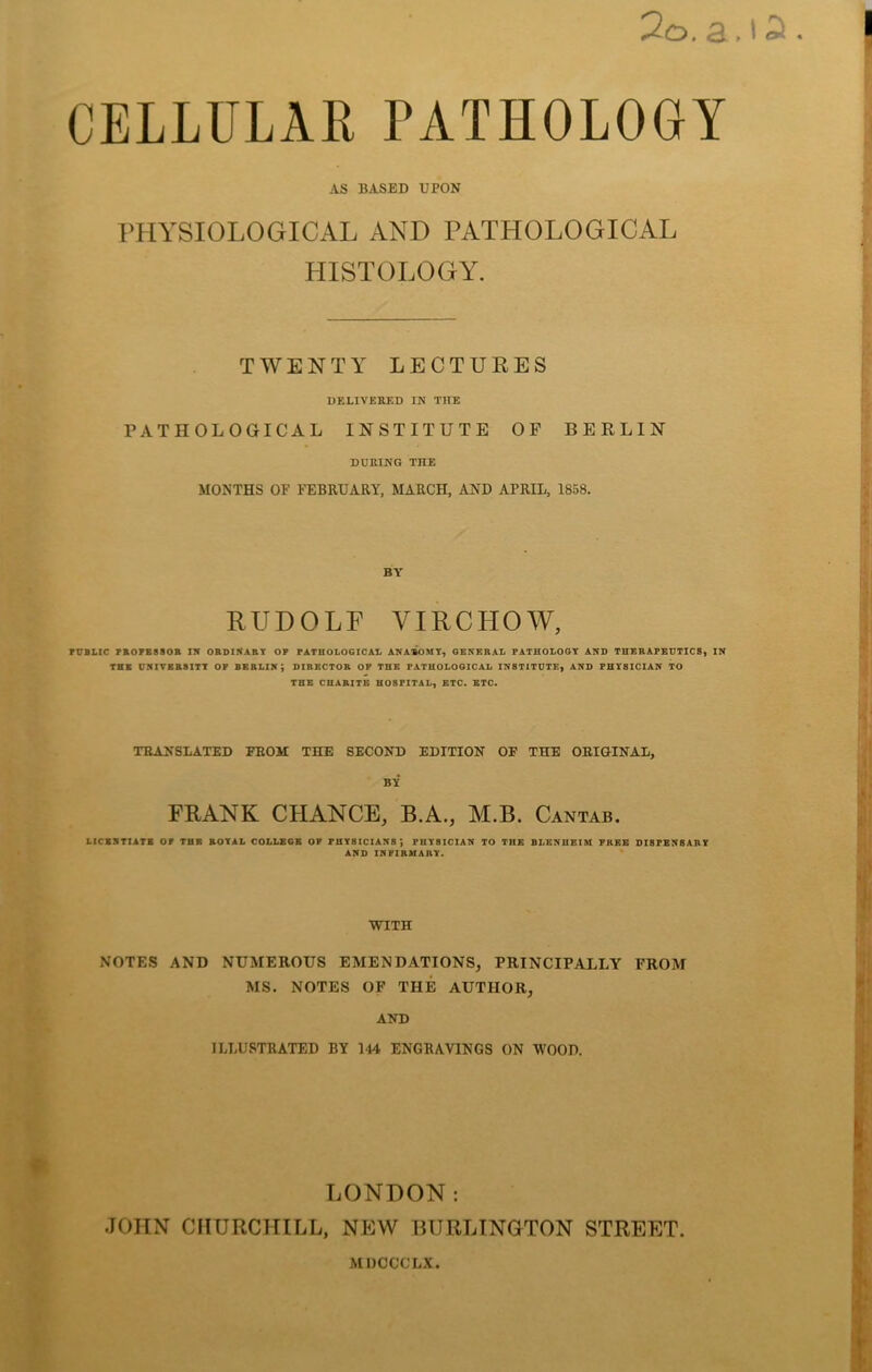 OELLULAE PATHOLOGY AS BASED UPON THYSIOLOGICAL AND PATHOLOGICAL HISTOLOGY. TWENTY LECTURES DELIVERED IN THE PATHOLOGICAL INSTITUTE OF BERLIN DURING THE MONTHS OF FEBRUARY, MARCH, AND APRIL, 1858. BY RUDOLF VIRCHOW, rUBLIC PB07BS80R IN OtlDlNABT OF PATHOLOGICAL ANATOMY^ GENERAL PATHOLOGY AND THEEAPEUTICSf IN THE VRITBB8ITT OP BERLIN; DIRECTOR OP THE PATHOLOGICAL INSTITUTE, AND PHYSICIAN TO THE CHARITB HOSPITAL, ETC. ETC. TEANSLATED FEOM THE SECOND EDITION OE THE OEIGINAL, BY FRANK CHANCE, B.A., M.B. Cantab. LICSXTIATB or TUB BOTAL COLLBGB OF FHT8ICIAKS', FUTSICIAN TO THE BLENUEIM FREE DISFBNBART AND IRFIRMABT. WITH NOTES AND NUMEROUS EMENDATIONS, PRINCIPALLY PROM MS. NOTES OF THE AUTHOR, AND ILLUSTRATED BY 144 ENGRAVINGS ON WOOD. LONDON: JOHN CHURCHILL, NEW BURLINGTON STREET. MDOCCLX.