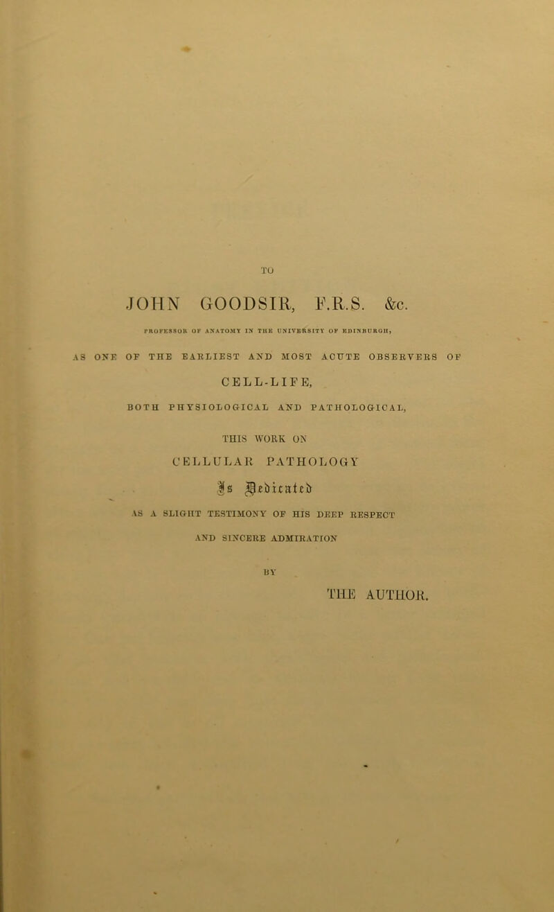 AS ONE JOHN GOODSIR, R.R.S. &c. OF THE EARLIEST AND MOST ACUTE OBSERVERS OF CELL-LIFE, BOTH PHYSIOLOGICAL AND PATHOLOGICAL, THIS WORK ON CELLULAR PATHOLOGY |s AS A SLIGHT TESTISIONY OF HIS DEEP RESPECT AND SINCERE ADMIRATION bv THE AUTHOK,