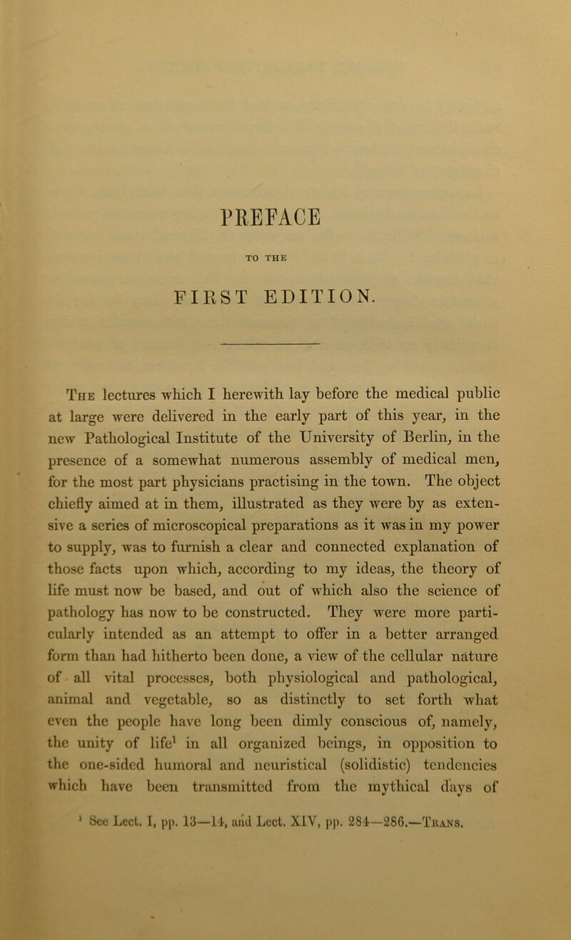 TO THE FIRST EDITION. The lectures which I herewith lay before the medical public at large were delivered in the early part of this year, in the new Pathological Institute of the University of Berlin, in the presence of a somewhat numerous assembly of medical men, for the most part physicians practising in the town. The object chiefly aimed at in them, illustrated as they were by as exten- sive a series of microscopical preparations as it was in my power to supply, was to furnish a clear and connected explanation of those facts upon which, according to my ideas, the theory of life must now be based, and out of which also the science of pathology has now to be constructed. They were more parti- cularly intended as an attempt to offer in a better arranged form than had hitherto been done, a view of the cellular nature of all vital processes, both physiological and pathological, animal and vegetable, so as distinctly to set forth what even the people have long been dimly conscious of, namely, the unity of life^ in all organized beings, in opposition to the one-sided humoral and neuristical (solidistic) tendencies which have been transmitted from the mythical days of ' See Lcct, 1, pp. 13—11, uild Lcct. XIV, pp. 28‘1—286.—Tuans.