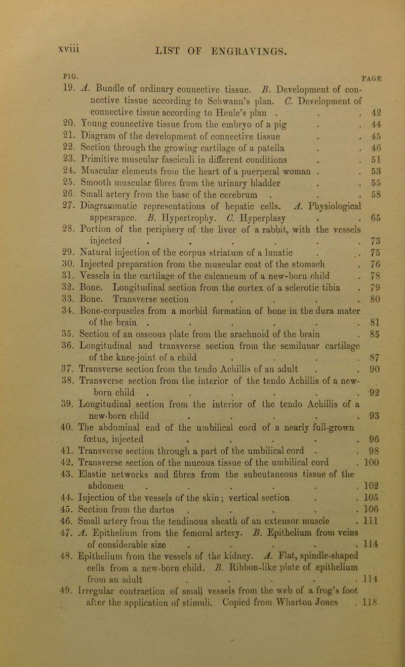 FIG. PACK 19. A. Bundle of ordinary connective tissue. B. Development of con- nective tissue according to Schwann’s plan. C. Development of connective tissue according to Henle’s plan . . .42 20. Young connective tissue from the embryo of a pig . . 44 21. Diagram of the development of connective tissue . . 45 22. Section through the growing cartilage of a patella . . 40 23. Primitive muscular fasciculi in different conditions . .51 24. Muscular elements from the heart of a puerperal woman . . 53 25. Smooth muscular fibres from the urinary bladder . . 55 26. Small artery from the base of the cerebrum . . .58 27. Diagrammatic repre.sentations of hepatic cells. A. Physiological appearance. B. Hypertropliy. C. Hyperplasy . . 65 28. Portion of the periphery of the liver of a rabbit, with the vessels injected . . . . . .73 29. Natural injection of the corpus striatum of a lunatic . . • 75 30. Injected preparation from the muscular coat of the stomach . 76 31. Vessels in the cartilage of the calcanenm of a new-born child . 78 32. Bone. Longitudinal section from the cortex of a sclerotic tibia . 79 33. Bone. Transverse section . . . .80 34. Bone-corpuscles from a morbid formation of bone in the dura mater of the brain . . . . . .81 35. Section of an osseous plate from the arachnoid of the brain . 85 36. Longitudinal and transverse section from the semilunar cartilage of the knee-joint of a child . . . .87 37. Transverse section from the tendo Achillis of an adult . . 90 38. Transverse section from the interior of the tendo Achillis of a new- born child . . . . . .92 39. Longitudinal section from the interior of the tendo Achillis of a new-born child . . . . .93 40. The abdominal end of the umbilical cord of a nearly full-grown foetus, injected . . . . .96 41. Transverse section through a part of the umbilical cord . . 98 42. Transverse section of the mucous tissue of the umbilical cord . 100 43. Elastic networks and fibres from the subcutaneous tissue of the abdomen ...... 102 44. Injection of the vessels of the skin; vertical section . . 105 45. Section from the dartos . . . . .106 46. Small artery from the tendinous sheath of an extensor muscle . Ill 47. A. Epithelium from the femoral artery. B. Epithelium from veins of considerable size . . . . .114 48. Epithelium from the vessels of the kidney. A. Flat, spindle-shaped cells from a new-born child. B. Ribbon-like plate of epithelium from an adult . . . . .114 49. Irregular contraction of small vessels from the web of a frog’s foot after the application of stimuli. Copied from Wharton Jones . 118