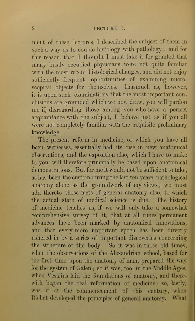 mcnt of these lectures, I described tlie subject of tliem in such a way as to couple histology with pathology ; and for this reason, that I thought I must take it for granted that many busily occupied physicians were not quite familiar with the most recent histological changes, and did not enjoy sufficiently frequent opportunities of examining micro- scopical objects for themselves. Inasmuch as, however, it is upon such examinations that the most important con- clusions are grounded which we now draw, you will pardon me if, disregarding those among you who have a perfect acquaintance with the subject, I behave just as if you all were not completely familiar with the requisite preliminary knowledge. The present reform in medicine, of which you have all been witnesses, essentially had its rise in new anatomical observations, and the exposition also, which I have to make to you, will therefore principally be based upon anatomical demonstrations. But for me it would not be sufficient to take, as has been the custom during the last ten years, pathological anatomy alone as the groundwork of my views; we must add thereto those facts of general anatomy also, to which the actual state of medical science is due. The history of medicine teaches us, if we will only take a somewhat comprehensive survey of it, that at all times permanent advances have been marked by anatomical innovations, and that every more important epoch has been directly ushered in by a series of important discoveries concerning the structure of the body. So it was in those old times, when the observations of the Alexandrian school, based for the first time upon the anatomy of man, prepared the way for the system of Galen ; so it was, too, in the Middle Ages, when Yesalius laid the foundations of anatomy, and there- with began the real reformation of medicine; so, lastly, was it at the commencement of this century, when Bichat developed the principles of general anatomy. What