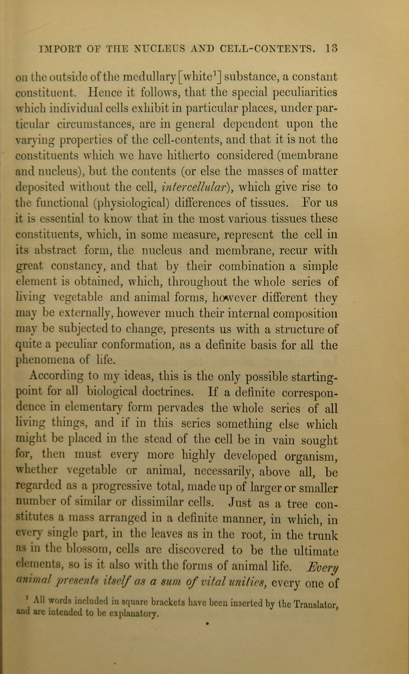 on the outside of the medullary [white’] substance, a constant constituent. Hence it follows, that the special peculiarities which individual cells exhibit in particular places, under par- ticular circumstances, are in general dependent upon the varying properties of the cell-contents, and that it is not the constituents which we have hitherto considered (membrane and nucleus), but the contents (or else the masses of matter deposited without the cell, intercellular), which give rise to the functional (jdiysiological) differences of tissues. For us it is essential to know that in the most various tissues these constituents, which, in some measure, represent the cell in its abstract form, the nucleus and membrane, recm* with great constancy, and that by their combination a simple element is obtained, which, throughout the whole series of living vegetable and animal forms, ho^vever different they may be externally, however much their internal composition may be subjected to change, presents us with a structure of quite a peculiar conformation, as a definite basis for all the phenomena of life. According to my ideas, this is the only possible starting- point for all biological doctrines. If a definite correspon- dence in elementary form pervades the whole series of all living things, and if in this series something else which might be placed in the stead of the cell be in vain sought for, then must every more highly developed organism, whether vegetable or animal, necessarily, above all, be regarded as a progressive total, made up of larger or smaller number of similar or dissimilar cells. Just as a tree con- stitutes a mass arranged in a definite manner, in which, in every single part, in the leaves as in the root, in the trunk as in the blossom, cells are discovered to be the ultimate elements, so is it also with the forms of animal life. Every animal presents itself as a sum of vital unities, every one of * All words included in square brackets have been inserted by the Translator, and are intended to be explanatory.