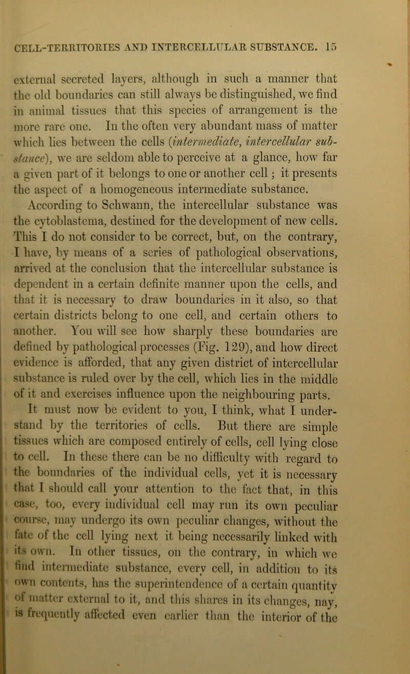 external secreted layers, altliougli in such a manner that the old boundaries can still always be distinguished, we find in animal tissues that this species of arrangement is the more rare one. In the often very abundant mass of matter which lies between the cells {intermediate, intercellular suh- atance), we are seldom able to perceive at a glance, how far a given part of it belongs to one or another cell; it presents the aspect of a homogeneous intermediate substance. According to Schwann, the intercellular substance was the cytoblastema, destined for the development of new cells. This I do not consider to be correct, but, on the contrary, I have, by means of a series of pathological observations, arrived at the conclusion that the intercellular substance is dependent in a certain definite manner upon the cells, and that it is necessary to draw boundaries in it also, so that certain districts belong to one cell, and certain others to another. You will see how sharply these boundaries are i defined by pathological processes (Fig. 129), and how direct I evidence is afforded, that any given district of intercellular i substance is ruled over by the cell, which lies in the middle j of it and exercises influence upon the neighbouring parts. It must now be evident to you, I think, what I under- I stand by the territories of cells. But there are simple tissues which are composed entirely of cells, cell lying close to cell. In these there can be no difficulty with regard to the boundaries of the individual cells, yet it is necessary that I should call your attention to the fact that, in this case, too, every individual cell may run its own peculiar course, may undergo its own peculiar changes, without the fate of the cell lying next it being necessarily linked with its own. In other tissues, on the contrary, in which we find intermediate substance, every cell, in addition to its own contents, has the superintendence of a certain quantitv of matter external to it, and tliis shares in its changes, nay, is frecpicntly affected even earlier than the interior of the