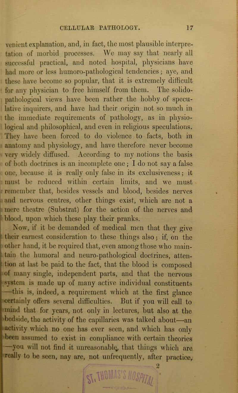 venient explanation, and, in fact, the most plausible interpre- tation of morbid processes. We may say that nearly all successful practical, and noted hospital, physicians have had more or less humoro-pathological tendencies; aye, and these have become so popular, that it is extremely difficult • for any physician to free himself from them. The solido- pathological views have been rather the hobby of specu- lative inquirers, and have had their origin not so much in the immediate requirements of pathology, as in physio- logical and philosophical, and even in religious speculations. They have been forced to do violence to facts, both in anatomy and physiology, and have therefore never become very widely diffused. According to my notions the basis of both doctrines is an incomplete one; I do not say a false one, because it is really only false in its exclusiveness; it : must be reduced within certain limits, and we must I remember that, besides vessels and blood, besides nerves and nervous centres, other things exist, which are not a f! mere theatre (Substrat) for the action of the nerves and ’ blood, upon which these play their pranks. 1 Now, if it be demanded of medical men that they give f their earnest consideration to these things also >, if, on the - other hand, it be required that, even among those who main- f tain the humoral and neuro-pathological docirines, atten- t tion at last be paid to the fact, that the blood is composed of many single, independent parts, and that the nervous ‘ system is made up of many active individual constituents —this is, indeed, a requirement which at the first glance certainly offers several difficulties. But if you will call to mind that for years, not only in lectures, but also at the ■bedside, the activity of the capillaries was talked about—an ■ activity which no one has ever seen, and which has only been assumed to exist in compliance with certain theories —you will not find it unreasonable;, that things which arc really to be seen, nay are, not unfrequently, after practice. 2