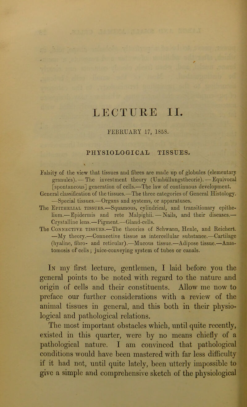 rEBllUARY 17, 1858. PHYSIOLOGICAL TISSUES. Ealsity of tlie view that tissues aud fibres are made up of globules (elementary granules). — The investment theory (Umhiillungstheorie). — Equivocal [spontaneous] generation of cells.—The law of continuous development. General classification of the tissues.—The three categories of General Histology. —Special tissues.—Organs and systems, or apparatuses. The Epithelial tissues.—Squamous, cylindrical, and transitionary epithe- lium.—Epidermis aud rete Malpighii.—Nails, and their diseases.— Crystalline lens.—Pigment.—Gland-cells. The Connective tissues.—The theories of Schwann, Henle, and Reichert. —My theory.—Connective tissue as intercellular substance.—Cartilage (hyaline, fibro- and reticular).—Mucous tissue.—Adipose tissue.—Anas- tomosis of cells; juice-conveying system of tubes or canals. In my first lecture, gentlemen, I laid before you the general points to be noted with regard to the nature and origin of cells and their constituents. Allow me now to preface our further considerations with a review of the animal tissues in general, and this both in their physio- logical and pathological relations. The most important obstacles which, until quite recently, existed in this quarter, were by no means chiefly of a pathological nature. I am convinced that pathological conditions would have been mastered with far less difficulty if it had not, until quite lately, been utterly impossible to give a simple and comprehensive sketch of the physiological