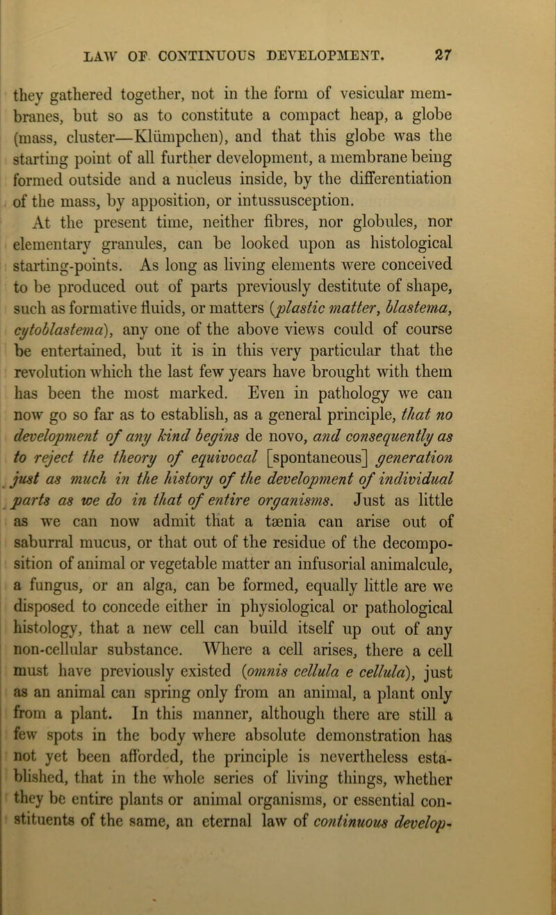 they gathered together, not in the form of vesicular mem- branes, but so as to constitute a compact heap, a globe (mass, cluster—Kliimpchen), and that this globe was the starting point of all further development, a membrane being formed outside and a nucleus inside, by the differentiation of the mass, by apposition, or intussusception. At the present time, neither fibres, nor globules, nor elementary granules, can be looked upon as histological starting-points. As long as living elements were conceived to be produced out of parts previously destitute of shape, such as formative fiuids, or matters {plastic matter, blastema, cytohlastema), any one of the above views could of course be entertained, but it is in this very particular that the revolution which the last few years have brought with them has been the most marked. Even in pathology we can now go so far as to establish, as a general principle, that no development of any hind begins de novo, and consequently as to reject the theory of equivocal [spontaneous] generation ^ just as much in the history of the development of individual ^ parts as we do in that of entire organisms. Just as little as w^e can now admit that a taenia can arise out of saburral mucus, or that out of the residue of the decompo- sition of animal or vegetable matter an infusorial animalcule, a fungus, or an alga, can be formed, equally little are we disposed to concede either in physiological or pathological histology, that a new cell can build itself up out of any non-cellular substance. Wliere a cell arises, there a cell must have previously existed {omnis cellula e cellula), just ! as an animal can spring only from an animal, a plant only i from a plant. In this manner, although there are still a ' few spots in the body where absolute demonstration has I not yet been afforded, the principle is nevertheless esta- 1 blished, that in the whole series of living things, whether t they be entire plants or animal organisms, or essential con- ' stituents of the same, an eternal law of continuous develop-