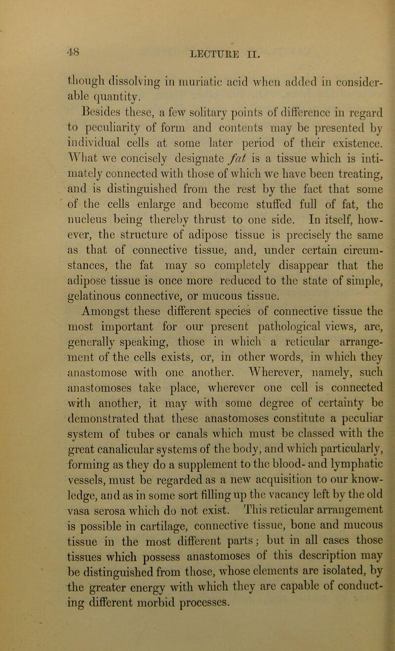 tlioiigli dissolving in muriatic acid when added in consider- able quantity. Besides these, a few solitary yjoints of difference in regard to peculiarity of form and contents may be presented by individual cells at some later period of their existence. AVhat we concisely designate fat is a tissue which is inti- mately connected with those of which we have been treating, and is distinguished from the rest by the fact that some ' of the cells enlarge and become stuffed full of fat, the nucleus being thereby thrust to one side. In itself, how- ever, the structure of adipose tissue is precisely the same as that of connective tissue, and, under certain circum- stances, the fat may so completely disappear that the adipose tissue is once more reduced to the state of simple, gelatinous connective, or mucous tissue. Amongst these different species of connective tissue the most important for our present pathological views, are, generally speaking, those in which a reticular arrange- ment of the cells exists, or, in other words, in which they anastomose with one another. Wherever, namely, such anastomoses take place, wherever one cell is connected with another, it may with some degree of certainty be demonstrated that these anastomoses constitute a peculiar system of tubes or canals which must be classed with the great canalicular systems of the body, and which particularly, forming as they do a supplement to the blood- and lymphatic vessels, must be regarded as a new acquisition to our know- ledge, and as in some sort filling up the vacancy left by the old vasa serosa which do not exist. This reticular arrangement is possible in cartilage, connective tissue, bone and mucous tissue in the most different parts; but in all cases those tissues which possess anastomoses of this description may be distinguished from those, whose elements are isolated, by the greater energy with which they are capable of conduct- ing different morbid processes.