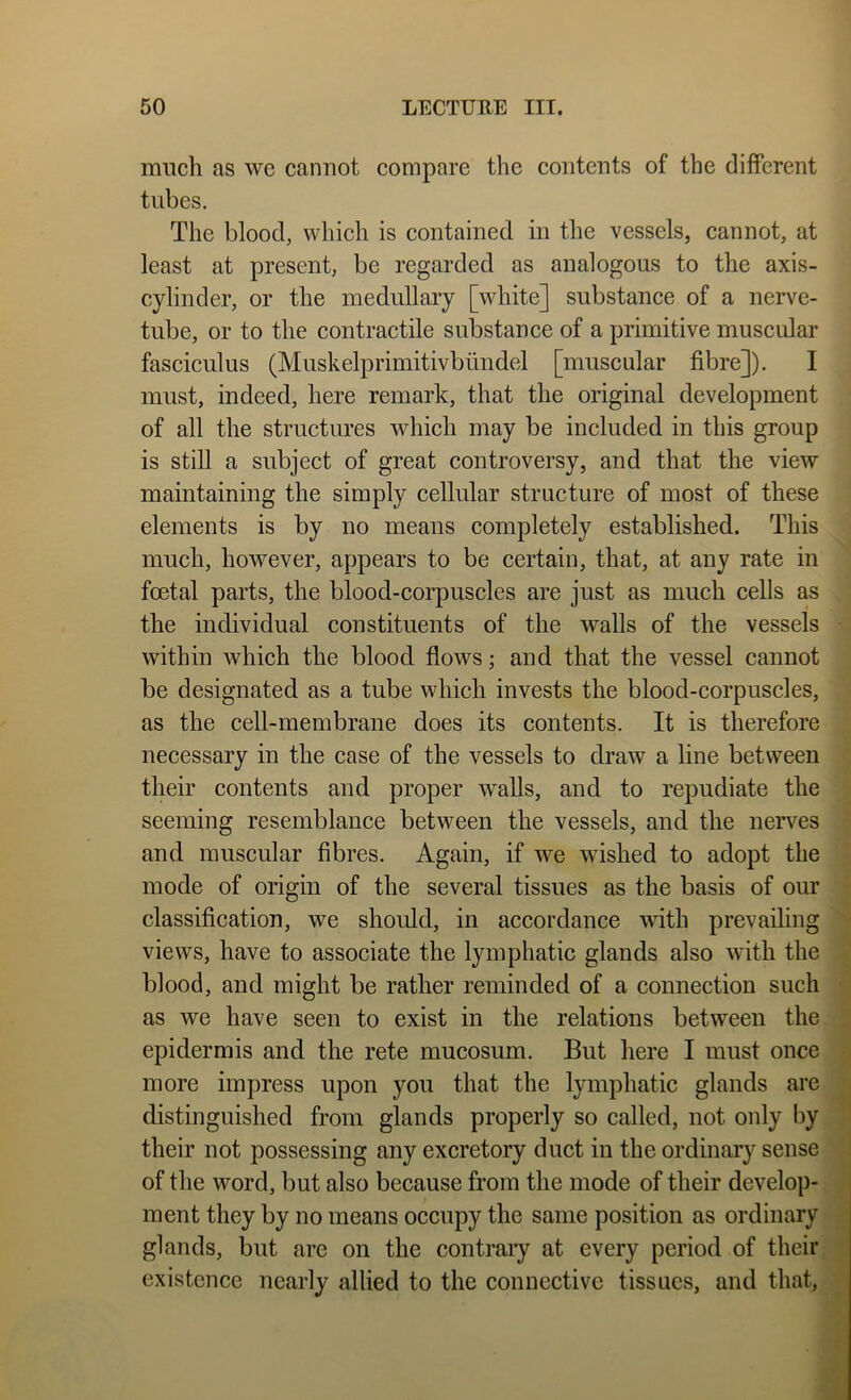 much as we cannot compare the contents of the different tubes. The blood, which is contained in the vessels, cannot, at least at present, be regarded as analogous to the axis- cylinder, or the medullary [white] substance of a nerve- tube, or to the contractile substance of a primitive muscular fasciculus (Muskelprimitivbiindel [muscular fibre]). I must, indeed, here remark, that the original development of all the structures which may be included in this group is still a subject of great eontroversy, and that the view maintaining the simply cellular structure of most of these elements is by no means completely established. This much, however, appears to be certain, that, at any rate in foetal parts, the blood-corpuscles are just as much cells as the individual constituents of the walls of the vessels - within which the blood flows; and that the vessel cannot be designated as a tube which invests the blood-eorpuscles, as the cell-membrane does its contents. It is therefore necessary in the ease of the vessels to draw a line between their contents and proper walls, and to repudiate the seeming resemblance between the vessels, and the nerves ^ and muscular fibres. Again, if we wished to adopt the • mode of origin of the several tissues as the basis of our classification, we should, in accordance with prevailing N views, have to associate the lymphatic glands also with the blood, and might be rather reminded of a connection such ' as we have seen to exist in the relations between the epidermis and the rete mucosum. But here I must once more impress upon you that the lymphatic glands are ^ distinguished from glands properly so called, not only by * their not possessing any exeretory duet in the ordinary sense U of the word, but also because from the mode of their develop- I ment they by no means oecupy the same position as ordinary 1 glands, but are on the contrary at every period of their, ■ existence nearly allied to the connective tissues, and that,