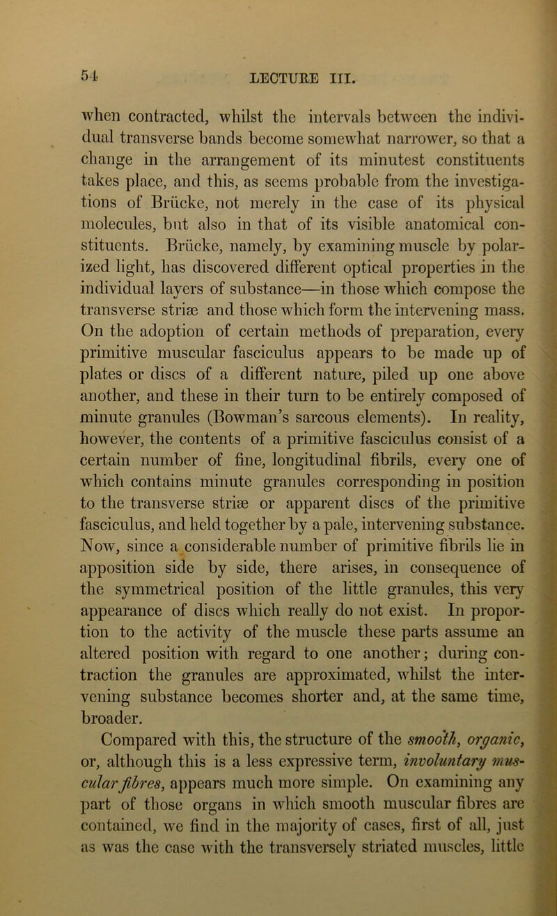 when contracted, whilst the intervals betw'een the indivi- dual transverse bands become somewhat narrower, so that a change in the arrangement of its minutest constituents takes place, and this, as seems probable from the investiga- tions of Briicke, not merely in the case of its physical molecules, but also in that of its visible anatomical con- stituents. Briicke, namely, by examining muscle by polar- ized light, has discovered different optical properties in the individual layers of substance—in those which compose the transverse strise and those which form the intervening mass. On the adoption of certain methods of preparation, eveiy primitive muscular fasciculus appears to be made up of plates or discs of a different nature, piled up one above another, and these in their tmm to be entirely composed of minute granules (Bowman’s sarcous elements). In reality, however, the contents of a primitive fasciculus consist of a certain number of fine, longitudinal fibrils, every one of which contains minute granules corresponding in position to the transverse strise or apparent discs of the primitive fasciculus, and held together by a pale, intervening substance. Now, since a considerable number of primitive fibrils lie in apposition side by side, there arises, in consequence of the symmetrical position of the little granules, this very appearance of discs which really do not exist. In propor- tion to the activity of the muscle these pai'ts assume an altered position with regard to one another; during con- traction the granules are approximated, whilst the inter- vening substance becomes shorter and, at the same time, broader. Compared with this, the structure of the smooth, organic, or, although this is a less expressive term, involuntary mus- cular fibres, appears much more simple. On examining any part of those organs in which smooth muscular fibres are contained, we find in the majority of cases, first of all, just as was the case with the transversely striated muscles, little