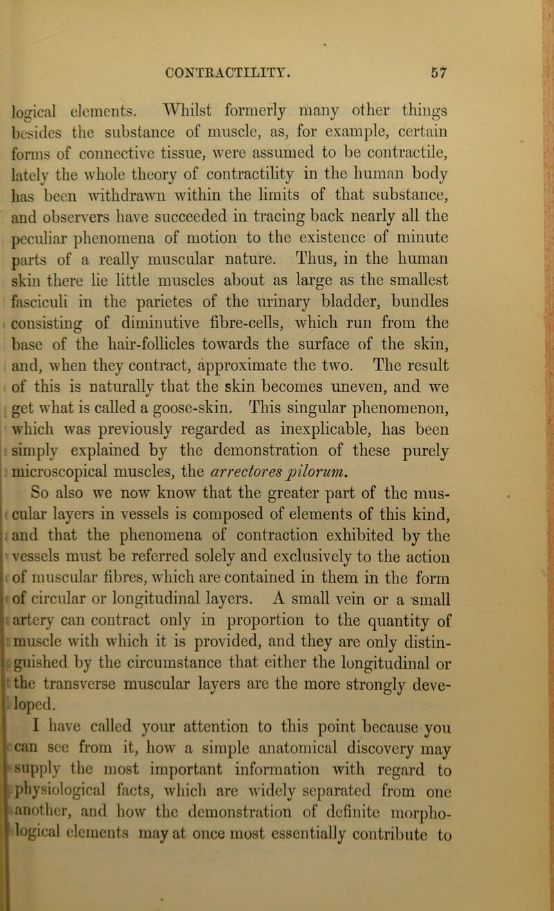 logical elements. Whilst formerly many otlier things besides the substance of muscle, as, for example, certain fonns of connective tissue, were assumed to be contractile, lately the whole theory of contractility in the human body has been withdrawn within the limits of that substance, and observers have succeeded in tracing back nearly all the peculiar phenomena of motion to the existence of minute parts of a really muscular nature. Thus, in the human skin there lie little muscles about as large as the smallest fasciculi in the parietes of the urinary bladder, bundles consisting of diminutive fibre-cells, which run from the base of the hair-follicles towards the surface of the skin, and, when they contract, approximate the two. The result of this is naturally that the skin becomes uneven, and we get what is called a goose-skin. This singular phenomenon, which was previously regarded as inexplicable, has been simply explained by the demonstration of these purely 1 microscopical muscles, the arrectores pilorum. So also we now know that the greater part of the mus- ! ^ cular layers in vessels is composed of elements of this kind, (. and that the phenomena of contraction exhibited by the ■ vessels must be referred solely and exclusively to the action ' of muscular fibres, which are contained in them in the form ( of circular or longitudinal layers. A small vein or a small : artery can contract only in proportion to the quantity of ! muscle with which it is provided, and they are only distin- I guished by the circumstance that either the longitudinal or t the transverse muscular layers are the more strongly deve- 1 loped. I have called your attention to this point because you t can see from it, how a simple anatomical discovery may > supply the most important information with regard to i physiological facts, which arc widely separated from one ' another, and how the demonstration of definite morpho- logical elements may at once most essentially contribute to