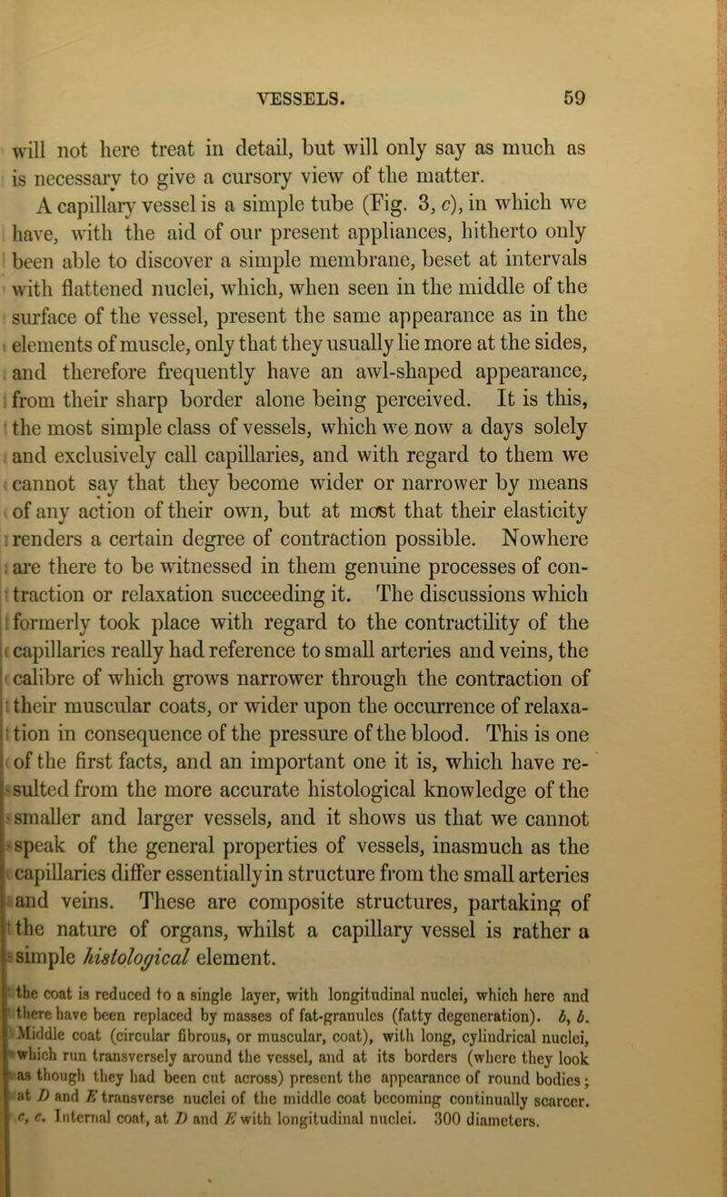 will not here treat in detail, but will only say as much as is necessary to give a cursory view of the matter. A capillary vessel is a simple tube (Fig. 3, c), in which we have, with the aid of our present appliances, hitherto only been able to discover a simple membrane, beset at intervals with flattened nuclei, which, when seen in the middle of the siuface of the vessel, present the same appearance as in the elements of muscle, only that they usually lie more at the sides, and therefore frequently have an awl-shaped appearance, 1 from their sharp border alone being perceived. It is this, ' the most simple class of vessels, which we now a days solely and exclusively call capillaries, and with regard to them we cannot say that they become wider or narrower by means of any action of their own, but at most that their elasticity '.renders a certain degree of contraction possible. Nowhere . are there to be witnessed in them genuine processes of con- traction or relaxation succeeding it. The discussions which formerly took place with regard to the contractility of the ' capillaries really had reference to small arteries and veins, the I'calibre of which grows narrower through the contraction of [! their muscular coats, or wider upon the occurrence of relaxa- ji tion in consequence of the pressure of the blood. This is one !' of the first facts, and an important one it is, which have re- ' suited from the more accurate histological knowledge of the •smaller and larger vessels, and it shows us that we cannot •speak of the general properties of vessels, inasmuch as the ^ capillaries differ essentially in structure from the small arteries and veins. These are composite structures, partaking of ‘ the nature of organs, whilst a capillary vessel is rather a • simple histological element. ■ the coat is reduced to a single layer, with longitudinal nuclei, which here and ‘ there have been replaced by masses of fat-granulcs (fatty degeneration), b. Middle coat (circular flbrous, or muscular, coat), with long, cylindrical nuclei, ■•which run transversely around the vessel, and at its borders (where they look as though they had been cut across) present the appearance of round bodies; at Z) and E transverse nuclei of the middle coat becoming continually scarcer. c, c. Internal coat, at I) and j^'with longitudinal nuclei. 300 diameters.