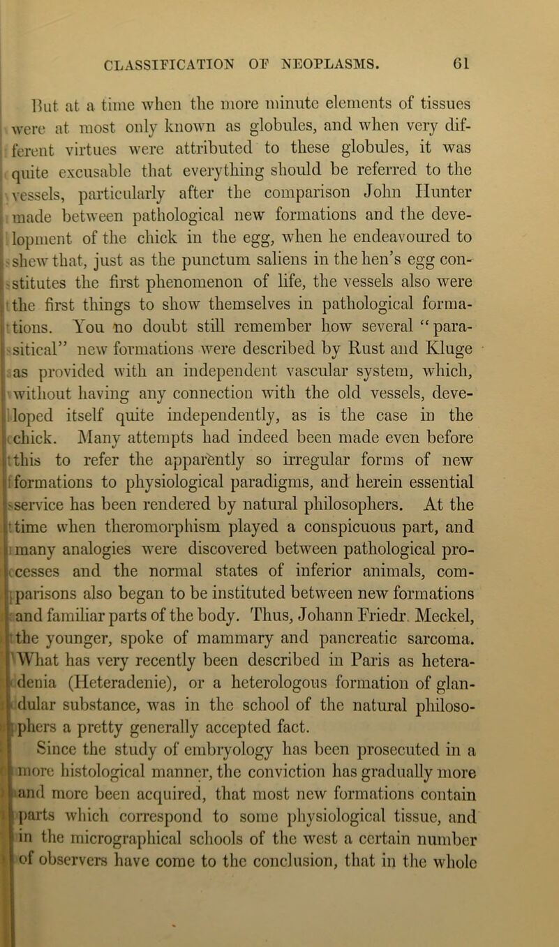 CLASSIFICATION OF NEOPLASMS. Gl Ikit at a time when the more minute elements of tissues were at most only known as globules, and when very dif- ferent virtues were attributed to these globules, it was quite excusable that everything should be referred to the vessels, particularly after the comparison John Hunter made between pathological new formations and the deve- lopment of the chick in the egg, when he endeavoui’ed to shew that, just as the punctum saliens in the hen’s egg con- stitutes the first phenomenon of life, the vessels also were the first things to show themselves in pathological forma- tions. You no doubt still remember how several “ para- sitical” new formations were described by Rust and Kluge as provided with an independent vascular system, which, without having any connection with the old vessels, deve- loped itself quite independently, as is the case in the k chick. Many attempts had indeed been made even before tthis to refer the apparently so irregular forms of new If formations to physiological paradigms, and herein essential ^service has been rendered by natural philosophers. At the ttime when theromorphism played a conspicuous part, and many analogies were discovered between pathological pro- le cesses and the normal states of inferior animals, com- jparisons also began to be instituted between new formations pnd familiar parts of the body. Thus, Johann Rriedr. Meckel, the younger, spoke of mammary and pancreatic sarcoma, p What has very recently been described in Paris as hetera- denia (Heteradenie), or a heterologous formation of glan- dular substance, was in the school of the natural philoso- phers a pretty generally accepted fact. Since the study of embryology has been prosecuted in a more liistological manner, the conviction has gradually more and more been acquired, that most new formations contain parts which correspond to some j)hysiological tissue, and in the micrographical schools of the west a certain number of observers have come to the conclusion, that in the whole