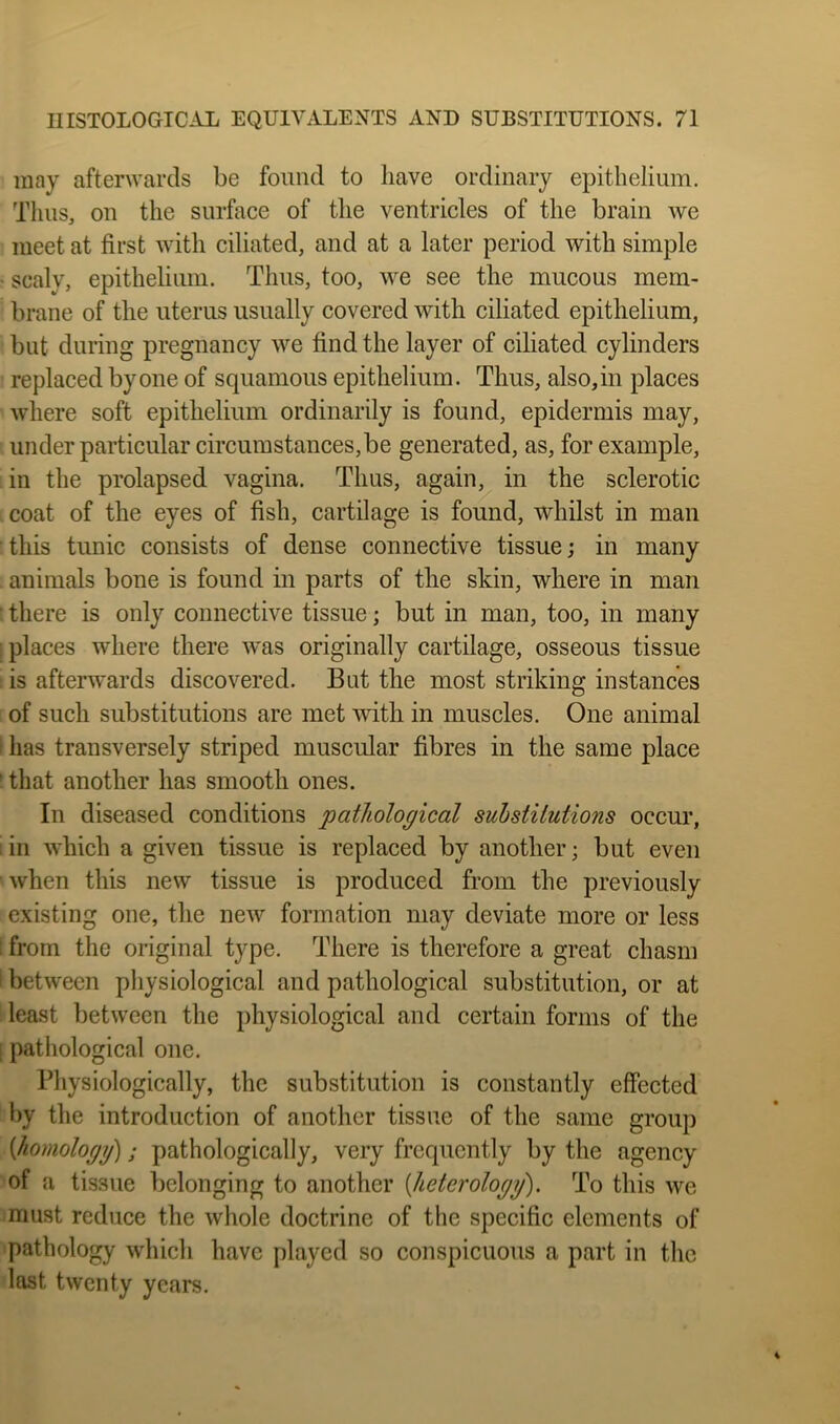 may afterwards be found to have ordinary epithelium. Thus, on the surface of the ventricles of the brain we meet at first with ciliated, and at a later period with simple ^ scaly, epithelium. Thus, too, we see the mucous mem- brane of the uterus usually covered with ciliated epithelium, but during pregnancy we find the layer of ciliated cylinders replaced by one of squamous epithelium. Thus, also, in places where soft epithelium ordinarily is found, epidermis may, under particular circumstances, be generated, as, for example, in the prolapsed vagina. Thus, again, in the sclerotic coat of the eyes of fish, cartilage is found, whilst in man this tunic consists of dense connective tissue; in many . animals bone is found in parts of the skin, where in man • there is only connective tissue; but in man, too, in many places where there was originally cartilage, osseous tissue is afterwards discovered. But the most striking instances of such substitutions are met mth in muscles. One animal has transversely striped muscular fibres in the same place ' that another has smooth ones. In diseased conditions pathological substilutions occur, :in which a given tissue is replaced by another; but even when this new tissue is produced from the previously existing one, the new formation may deviate more or less ; from the original type. There is therefore a great chasm ' between physiological and pathological substitution, or at least between the physiological and certain forms of the ! pathological one. Physiologically, the substitution is constantly effected by the introduction of another tissue of the same group [homologg]; pathologically, very frequently by the agency of a tissue belonging to another {heterologg). To this we must reduce the whole doctrine of the specific elements of pathology which have played so conspicuous a part in the last twenty years.