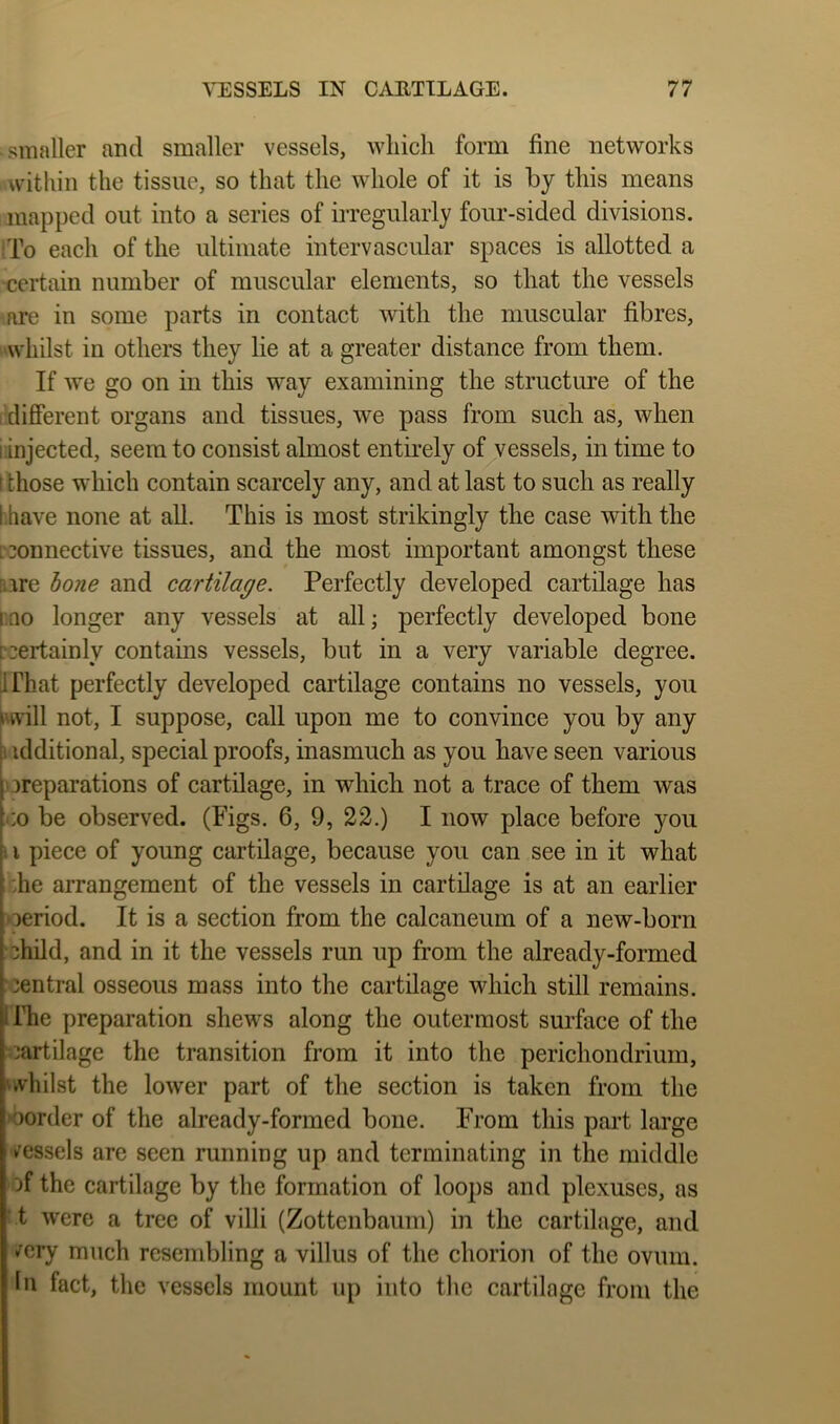 ■ smaller and smaller vessels, which form fine networks within the tissue, so that the whole of it is by this means mapped out into a series of irregularly four-sided divisions. iTo each of the ultimate intervascular spaces is allotted a •certain number of muscular elements, so that the vessels are in some parts in contact with the muscular fibres, ^-whilst in others they lie at a greater distance from them. If we go on in this way examining the structure of the I different organs and tissues, we pass from such as, when iinjected, seem to consist almost entirely of vessels, in time to t those which contain scarcely any, and at last to such as really i.have none at all. This is most strikingly the case with the [connective tissues, and the most important amongst these [lire hone and cartilage. Perfectly developed cartilage has rno longer any vessels at all; perfectly developed bone czertainly contains vessels, but in a very variable degree. [I That perfectly developed cartilage contains no vessels, you i'will not, I suppose, call upon me to convince you by any additional, special proofs, inasmuch as you have seen various )3reparations of cartilage, in which not a trace of them was •:o be observed. (Figs. 6, 9, 22.) I now place before you II piece of young cartilage, because you can see in it what the arrangement of the vessels in cartilage is at an earlier oeriod. It is a section from the calcaneum of a new-born child, and in it the vessels run up from the already-formed central osseous mass into the cartilage which still remains. I The preparation shews along the outermost surface of the ■cartilage the transition from it into the perichondrium, 'whilst the lower part of the section is taken from the 'oorder of the already-formed bone. From this pai’t large (Vessels are seen running up and terminating in the middle of the cartilage by the formation of loops and plexuses, as t were a tree of villi (Zottenbaum) in the cartilage, and <^ery much resembling a villus of the chorion of the ovum. In fact, the vessels mount up into the cartilage from the