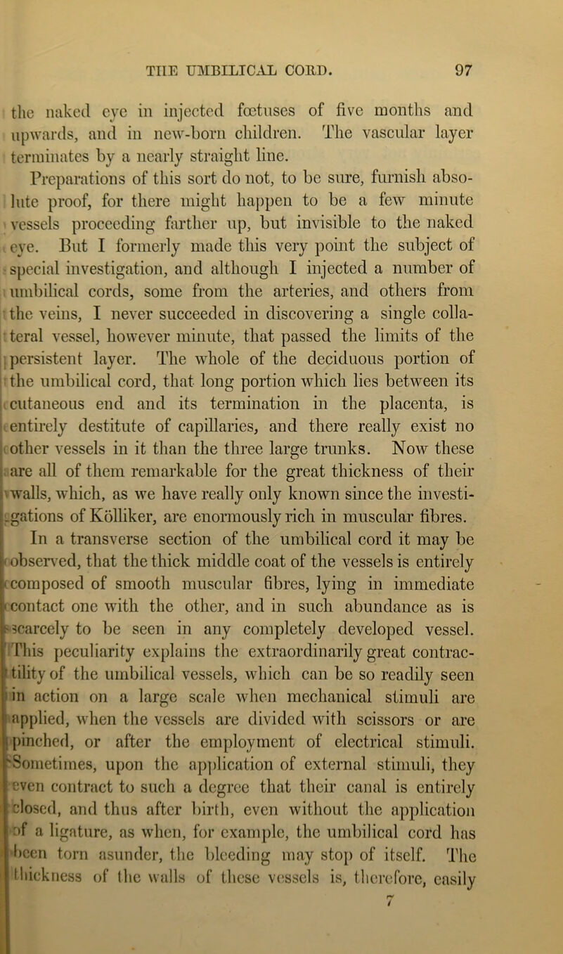 the naked eye in injected foetuses of five months and upwards, and in new-born children. The vascular layer terminates by a nearly straight line. Preparations of this sort do not, to be sure, furnish abso- lute proof, for there might happen to be a few minute vessels proceeding farther up, but invisible to the naked eye. But I formerly made this very point the subject of • special investigation, and although I injected a number of umbilical cords, some from the arteries, and others from • the veins, I never succeeded in discovering a single colla- teral vessel, however minute, that passed the limits of the 11 persistent layer. The whole of the deciduous portion of i’the umbilical cord, that long portion which lies between its K cutaneous end and its termination in the placenta, is jt, entirely destitute of capillaries, and there really exist no (Other vessels in it than the three large trunks. Now these ; are all of them remarkable for the great thickness of their \ walls, which, as we have really only known since the iiivesti- Lgations of Kblliker, are enormously rich in muscular fibres. In a transverse section of the umbilical cord it may be obsennd, that the thick middle coat of the vessels is entirely composed of smooth muscular fibres, lying in immediate contact one with the other, and in such abundance as is ‘Scarcely to be seen in any completely developed vessel, /rids peculiarity explains the extraordinarily great contrac- ’ tility of the umbilical vessels, which can be so readily seen in action on a large scale when mechanical stimuli are applied, when the vessels are divided with scissors or are |[)inched, or after the employment of electrical stimuli. ^Sometimes, upon the application of external stimuli, they even contract to such a degree that their canal is entirely closed, and thus after birth, even without the application of a ligature, as when, for example, the umbilical cord has i)cen torn asunder, the bleeding may stop of itself. The tidekness of tlie walls of these vessels is, therefore, easily
