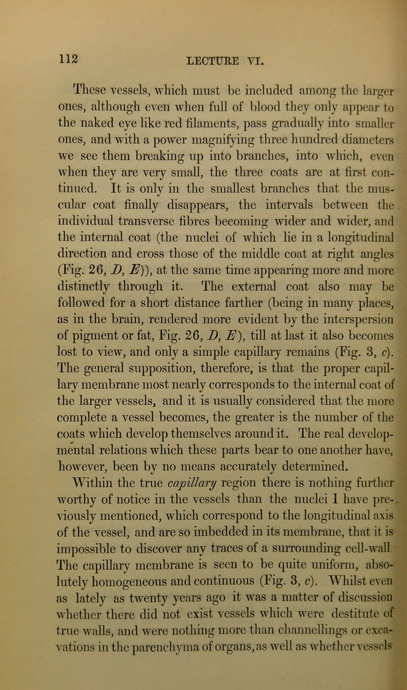 These vessels, which must be included among the larger ones, although even when full of blood they only appear to the naked eye like red filaments, pass gradually into smaller ones, and with a power magnifying three hundred diameters we see them breaking up into branches, into which, even when they are very small, the three coats are at first con- tinued. It is only in the smallest branches that the mus- cular coat finally disappears, the intervals between the individual transverse fibres becoming wider and wider, and the internal coat (the nuclei of which lie in a longitudinal direction and cross those of the middle coat at right angles (Tig. 26, D, E)), at the same time appearing more and more distinctly through it. The external coat also may be followed for a short distance farther (being in many places, as in the brain, rendered more evident by the interspersion of pigment or fat. Tig. 26, D, E), till at last it also becomes lost to view, and only a simple capillary remains (Tig. 3, c). The general supposition, therefore, is that the proper capil- lary membrane most nearly corresponds to the internal coat of the larger vessels, and it is usually considered that the more complete a vessel becomes, the greater is the number of the coats which develop themselves around it. The real develop- mental relations which these parts bear to one another have, however, been by no means accurately detennined. Within the true capillary region there is nothing further worthy of notice in the vessels than the nuclei 1 have pre- viously mentioned, which correspond to the longitudinal axis of the vessel, and are so imbedded in its membrane, that it is impossible to discover any traces of a siuTounding cell-wall. The capillary membrane is seen to be quite uniform, abso- lutely homogeneous and continuous (Tig. 3, c). Whilst even as lately as twenty years ago it was a matter of discussion whether there did not exist vessels which were destitute of true walls, and were nothing more than channellings or exca- vations in the parenchyma of organs, as well as whether vessels