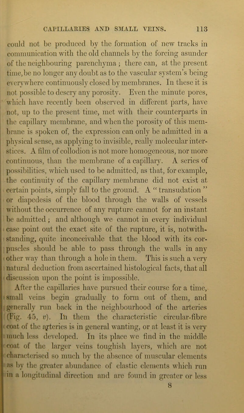 could not be produced by the formation of new tracks in connuunication with the old channels by the forcing asunder of the neighbouring parencliyma ; there can, at the present time, be no longer any doubt as to the vascular system’s being everywhere continnously closed by membranes. In these it is not possible to descry any porosity. Even the minute pores, which have recently been observed in different parts, have not, up to the present time, met with their counterparts in the capillary membrane, and when the porosity of this mem- brane is spoken of, the expression can only be admitted in a physical sense, as applying to invisible, really molecular inter- stices. A film of collodion is not more homogeneous, nor more continuous, than the membrane of a capillary. A series of possibilities, Avhich used to be admitted, as that, for example, the continuity of the capillary membrane did not exist at certain points, simply fall to the ground. A “ transudation ” or diapedesis of the blood through the walls of vessels without the occmrence of any rupture cannot for an instant l)e admitted; and although we cannot in every individual case point out the exact site of the rupture, it is, notwith- standing, quite inconceivable that the blood with its cor- puscles should be able to pass through the walls in any other way than through a hole in them. This is such a very natural deduction from ascertained histological facts, that all discussion upon the point is impossible. After the capillaries have pursued their course for a time, small veins begin gradually to form out of them, and generally nm back in the neighbourhood of the arteries (Fig. 45, v). Ill them the characteristic circular-fibre coat of the ayteries is in general wanting, or at least it is very much less developed. In its place we find in the middle coat of the larger veins toughish layers, Avhich <are not characterised so much by the absence of muscular elements as by the greater abundance of elastic elements which run in a longitudinal direction and are found in greater or less 8