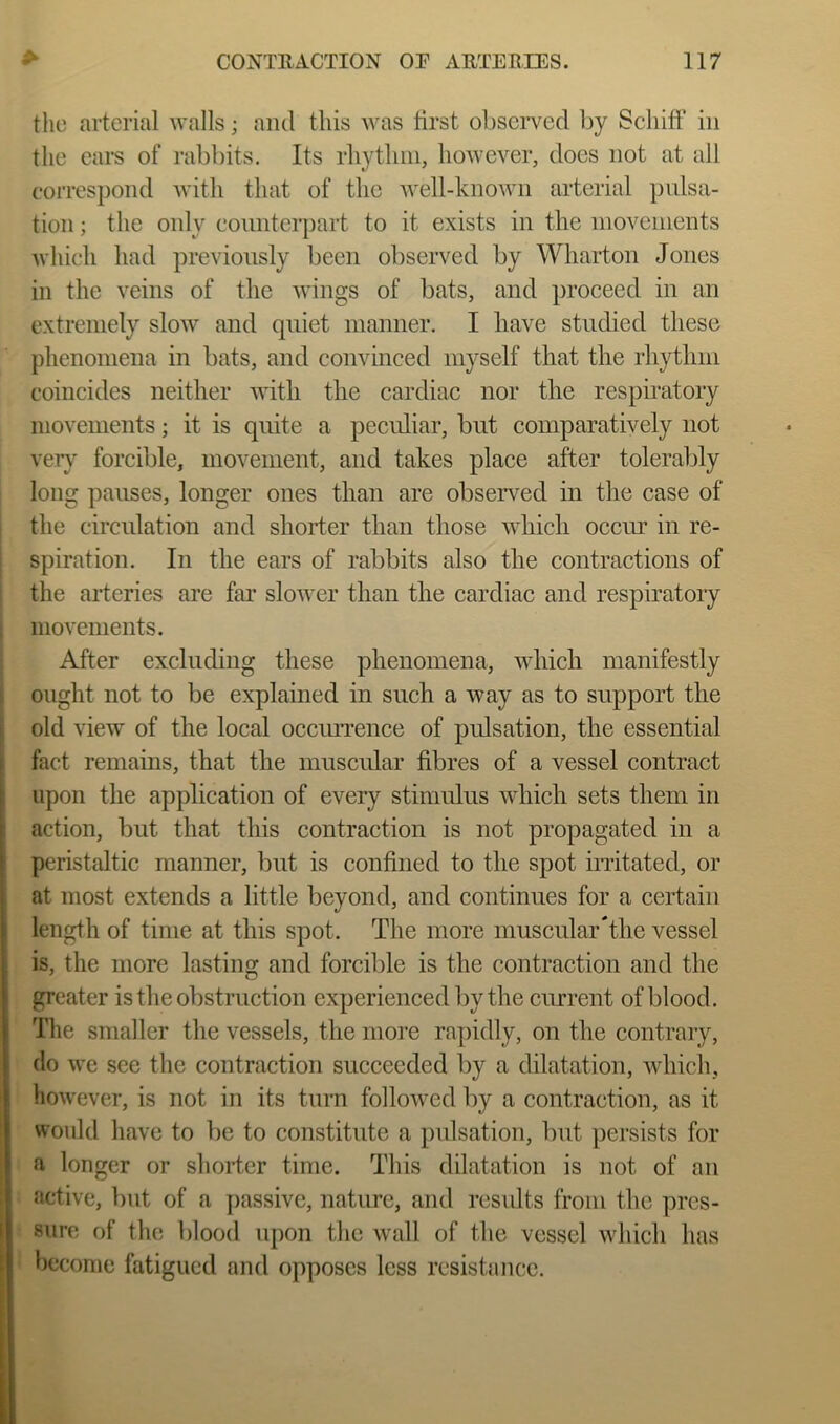 the arterial walls; and this was tirst observed by ScliifF in the ears of rabbits. Its rhytliiii, however, does not at all correspond with that of the well-known arterial pulsa- tion ; the only counterpart to it exists in the inovenients which had previously been observed by Wharton Jones in the veins of the wings of bats, and proceed in an extremely slow and quiet manner. I have studied these phenomena in bats, and convinced myself that the rhythm coincides neither with the cardiac nor the respiratory movements; it is quite a peculiar, but comparatively not very forcible, movemeut, and takes place after tolerably long pauses, longer ones than are observed in the case of the circulation and shorter than those which occiu’ in re- spiration. In the ears of rabbits also the contractions of the arteries are far slower than the cardiac and respiratory movements. After excluding these phenomena, which manifestly ought not to be explained in such a way as to support the old view of the local occiuTeiice of pulsation, the essential fact remains, that the muscular fibres of a vessel contract upon the application of every stimulus which sets them in action, but that this contraction is not propagated in a peristaltic manner, but is confined to the spot irritated, or at most extends a little beyond, and continues for a certain length of time at this spot. The more muscular‘the vessel is, the more lasting and forcible is the contraction and the greater is the obstruction experienced by the cimrent of blood. The smaller the vessels, the more rapidly, on the contrary, do we see the contraction succeeded by a dilatation, which, however, is not in its turn followed by a contraction, as it would have to be to constitute a pulsation, but persists for a longer or shorter time. This dilatation is not of an active, but of a passive, nature, and results from the pres- sure of the blood upon the wall of the vessel which has become fatigued and opposes less resistance.