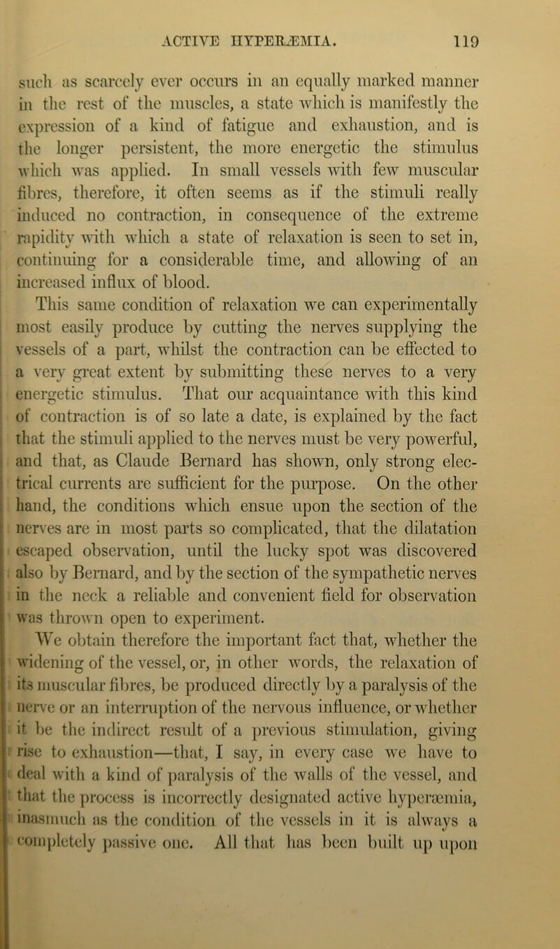 siicli as scarcely ever occurs in an equally marked maimer in the rest of the museles, a state which is manifestly the expression of a kind of fatigue and exhaustion, and is the longer persistent, the more energetic the stimulus which was applied. In small vessels with few muscular fibres, therefore, it often seems as if the stimuli really induced no contraction, in consequence of the extreme rapidity AA’ith which a state of relaxation is seen to set in, continuing for a considerable time, and allowing of an increased influx of blood. This same condition of relaxation we can experimentally most easily produce by cutting the nerves supplying the vessels of a part., whilst the contraction can be effected to a very great extent by submitting these nerves to a very ! energetic stimulus. That our acquaintance with this kind of contraction is of so late a date, is explained by the fact I that the stimidi applied to the nerves must be very powerful, i and that, as Claude Bernard has shown, only strong elec- trical currents are sufficient for the piu’pose. On the other hand, the conditions which ensue upon the section of the nerves are in most parts so complicated, that the dilatation escaped obseiwation, until the lucky spot was discovered also by Bernard, and by the section of the sympathetic neiwes in the neck a reliable and convenient field for observation was thrown open to experiment. We obtain therefore the important fact that, whether the widening of the vessel, or, in other words, the relaxation of its muscular fibres, be produced directly by a paralysis of the iieiwe or an interruption of the nervous influence, or whether it be the indirect residt of a previous stimidation, giving r rise to exlmustion—that, I say, in every case we have to i deal with a kind of ])aralysis of the walls of the vessel, and ‘ that the j)rocess is incorrectly designated active i inasmuch as the condition of the vessels in it is always a completely passive one. All that has been built up \q)on hyperoemia.