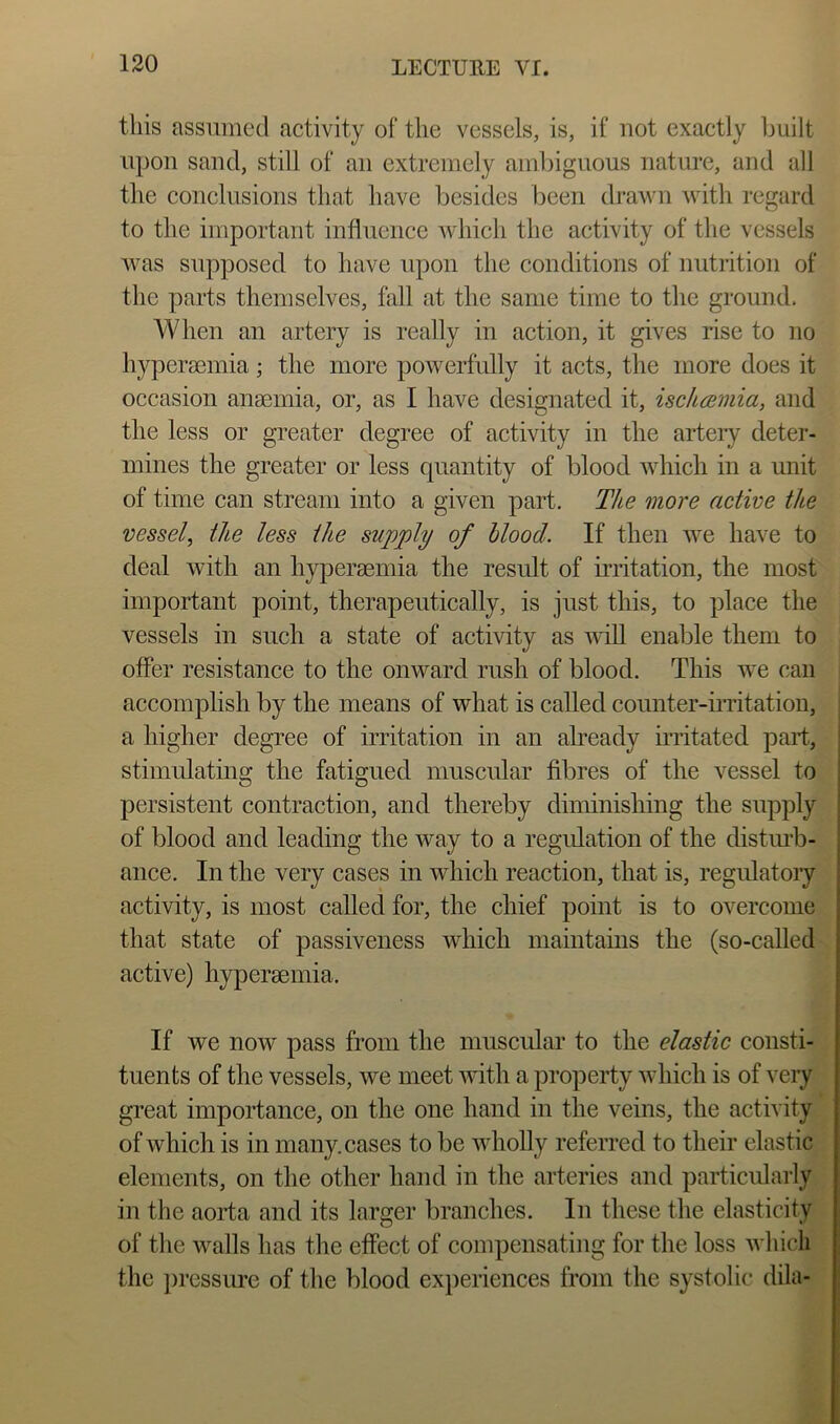this assumed activity of the vessels, is, if not exactly built upon sand, still of an extremely ainl)iguous nature, and all the conclusions that have besides been drawn with regard to the important influence which the activity of the vessels was supposed to have upon the conditions of nutrition of the parts themselves, fall at the same time to the ground. When an artery is really in action, it gives rise to no hypersemia; the more powerfully it acts, the more does it occasion anaemia, or, as I have designated it, isc/usmia, and the less or greater degree of activity in the arteiy deter- mines the greater or less quantity of blood which in a unit of time can stream into a given part. The more active the vessel, the less the supply of blood. If then we have to deal with an hyperaemia the result of in’itation, the most important point, therapeutically, is just this, to place the vessels in such a state of activity as will enable them to offer resistance to the onward rush of blood. This we can accomplish by the means of what is called counter-imtation, a higher degree of irritation in an already irritated part, stimulating the fatigued muscular fibres of the vessel to persistent contraction, and thereby diminishing the supply of blood and leading the way to a regidation of the distiu’b- ance. In the very cases in which reaction, that is, regulatoiy activity, is most called for, the chief point is to overcome that state of passiveness which maintains the (so-called-, active) hypereemia. If we now pass from the muscular to the elastic consti--4 tuents of the vessels, we meet uuth a property which is of very H great importance, on the one hand in the veins, the activity^ of which is in many, cases to be wholly referred to their elastic elements, on the other hand in the arteries and particularly in the aorta and its larger branches. In these the elasticity of the walls has the effect of compensating for the loss which the j)ressiu’e of the blood experiences from the systolic dila-