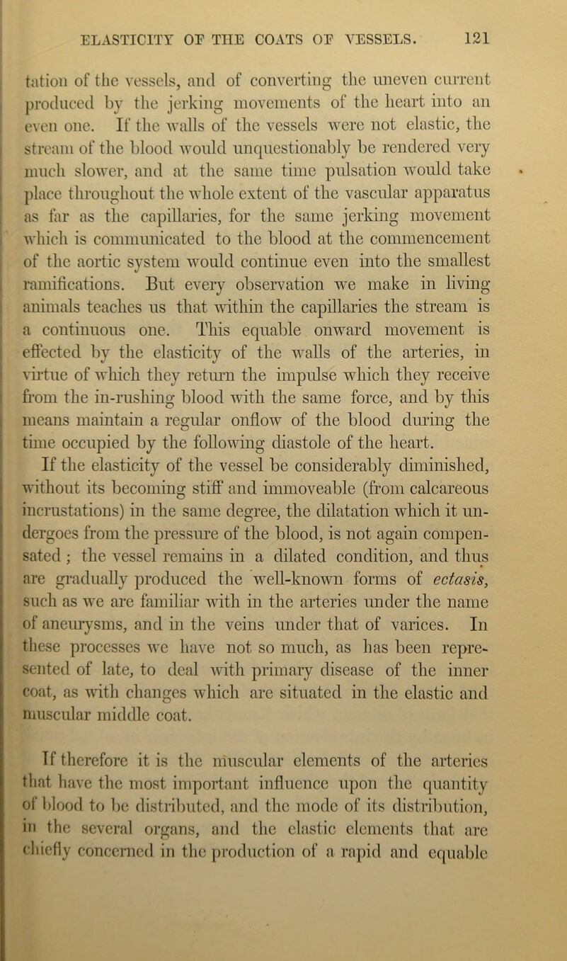 tatioii of tlie vessels, and of converting the uneven cuiTent produced by the jerking movements of the heart into an even one. If the walls of the vessels were not elastic, the stream of the blood Avonld unquestionably be rendered very much slower, and at the same time pulsation would take j)lace throughout the whole extent of the vascular apparatus as far as the capillaries, for the same jerking movement which is communicated to the blood at the commencement of the aortic system would continue even into the smallest ( ramifications. But every observation we make in living ! animals teaches us that vuthin the capillaries the stream is j a continuous one. This equable onward movement is ! effected by the elasticity of the walls of the arteries, in ! vii-tue of which they return the impulse which they receive ! from the in-rushing blood with the same force, and by this j means maintain a regular onflow of the blood cliuing the I time occupied by the following chastole of the heart. I If the elasticity of the vessel be considerably diminished, without its becoming stiff and immoveable (from calcareous incrustations) in the same degree, the dilatation which it un- dergoes from the pressiue of the blood, is not again compen- sated ; the vessel remains in a dilated condition, and thus are gradually produced the well-known fonns of ectasis, such as we are familiar with in the arteries under the name of anemysms, and in the veins under that of varices. In these processes we have not so much, as has been repre- sented of late, to deal with primary disease of the inner coat, as with changes which are situated in the elastic and niuscular middle coat. If therefore it is the muscular elements of the arteries that have the most important influence upon the quantity of l)lood to be distributed, and the mode of its distribution, in the several organs, and the clastic elements that are cliiefly concerned in the production of a rapid and equable
