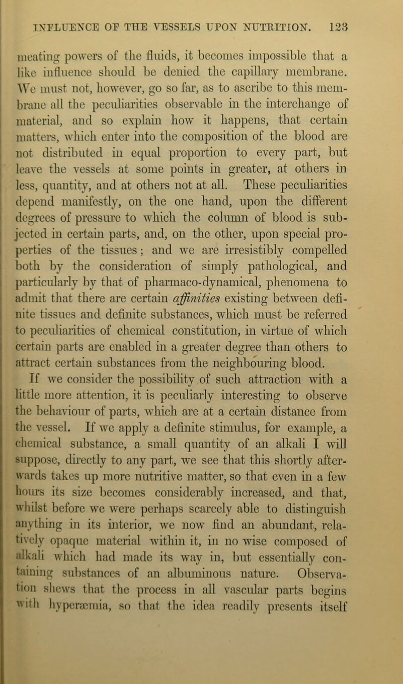 iiieating poivers of the fluids, it becomes impossible tliat a like influence should be denied the capillary membrane. AVe must not, however, go so far, as to ascribe to this mem- brane all the peculiarities observable in the interchange of material, and so explain how it happens, that certain matters, which enter into the composition of the blood are not distributed in equal proportion to every part, but leave the vessels at some points in greater, at others in less, quantity, and at others not at all. These peculiarities depend manifestly, on the one hand, upon the different degrees of pressure to which the column of blood is sub- jected in certain parts, and, on the other, upon special pro- perties of the tissues; and we are irresistibly compelled both by the consideration of simply pathological, and particidarly by that of pharmaco-dynamical, phenomena to admit that there are certain affinities existing between defi- nite tissues and definite substances, which must be referred to pecidiarities of chemical constitution, in virtue of which ! certain parts are enabled in a greater degree than others to f attract certain substances from the neighboming blood. If we consider the possibility of such attraction with a [ little more attention, it is peculiarly interesting to observe I the behaviour of parts, which are at a certain distance from the vessel. If we apply a definite stimulus, for example, a chemical substance, a small quantity of an alkali I will suppose, directly to any part, we see that this shortly after- wards takes up more nutritive matter, so that even in a few hoiu^ its size becomes considerably increased, and that, whilst before we were perhaps scarcely able to distinguish anything in its interior, we now find an abundant, rela- tively opaque material within it, in no wise composed of alkali which had made its way in, but essentially con- taining substances of an albuminous nature. Obseiva- tion shews that the process in all vascular parts begins with hypcracmia, so that the idea readily presents itself