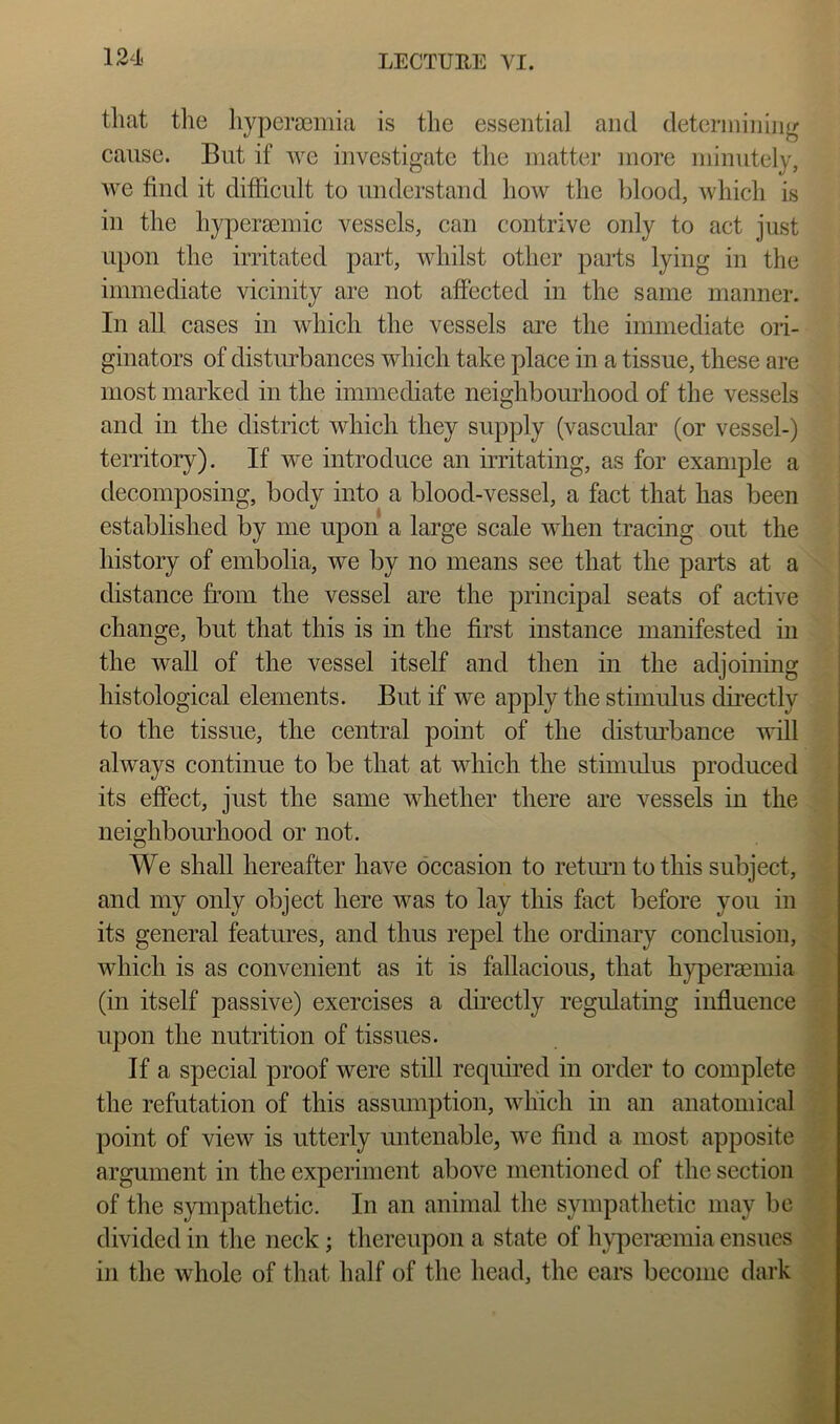 that tlie liypcra3mia is the essential and determining cause. But if we investigate the matter more minutely, we find it difficult to understand how the blood, which is in the hypersemic vessels, can contrive only to act just upon the irritated part, whilst other parts lying in the immediate vicinity are not affected in the same manner. In all cases in which the vessels are the immediate ori- ginators of distiu’bances which take place in a tissue, these are most marked in the immediate neighbourhood of the vessels and in the district which they supply (vascular (or vessel-) territory). If we introduce an irritating, as for example a decomposing, body into a blood-vessel, a fact that has been established by me upon a large scale when tracing out the history of embolia, we by no means see that the parts at a distance from the vessel are the principal seats of active change, but that this is in the first instance manifested in the waU of the vessel itself and then in the adjoinmg histological elements. But if we apply the stimulus directly to the tissue, the central point of the distm’bance ’ufill always continue to be that at which the stimulus produced its effect, just the same whether there are vessels in the neighbourhood or not. We shall hereafter have occasion to retimi to this subject, and my only object here was to lay this fact before you in its general features, and thus repel the ordinary conclusion, which is as convenient as it is fallacious, that hyperaeniia (in itself passive) exercises a dmectly regulating influence upon the nutrition of tissues. If a special proof were still required in order to complete the refutation of this assumption, which in an anatomical point of view is utterly untenable, we find a most apposite argument in the experiment above mentioned of the section of the sympathetic. In an animal the sympathetic may be divided in the neck; thereupon a state of hypergemia ensues in the whole of tliat half of the head, the ears become dark