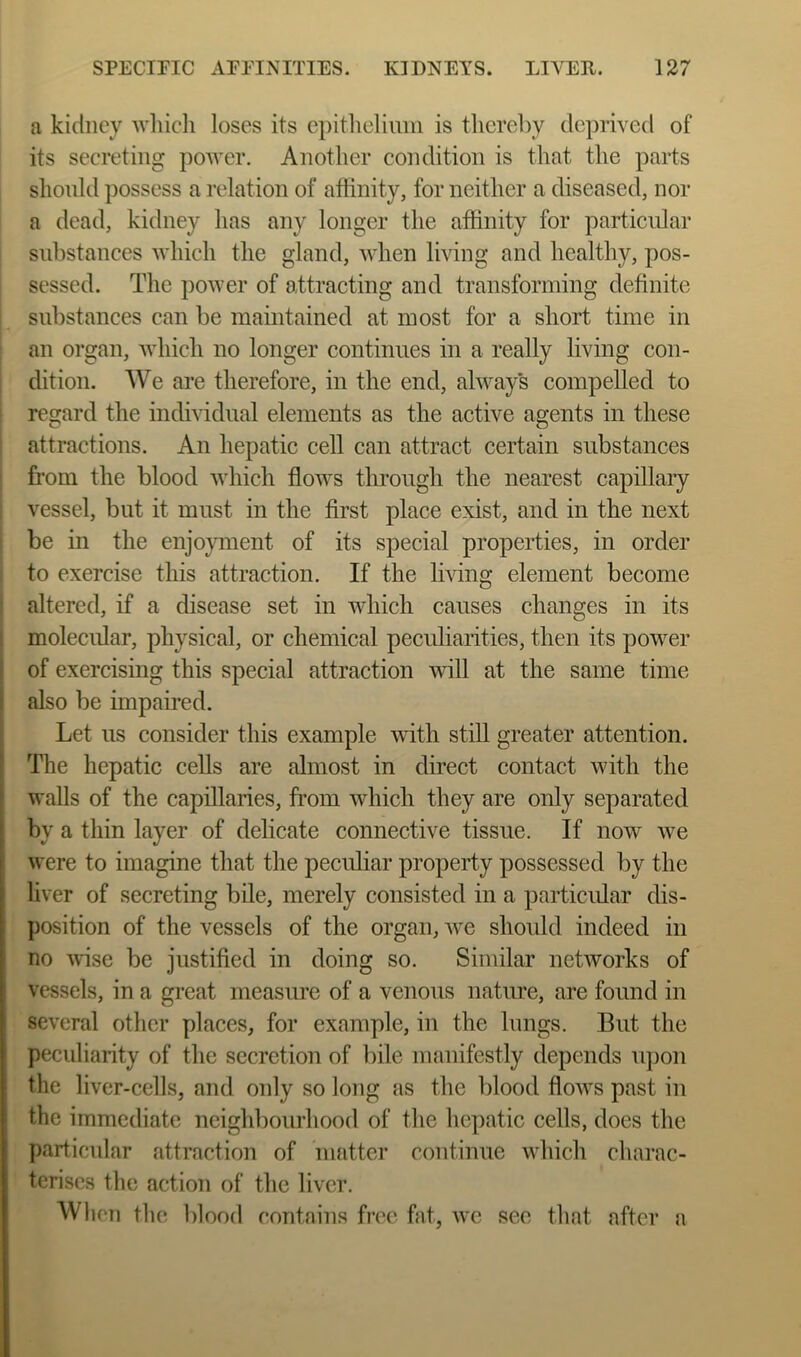 a kidney whicli loses its epithelimn is thereby deprived of its secreting power. Another condition is that the parts shonld possess a relation of affinity, for neither a diseased, nor a dead, kidney has any longer the affinity for particular substances Avhich the gland, when living and healthy, pos- sessed. The power of attracting and transforming definite substances can be maintained at most for a short time in an organ, Avhich no longer continues in a really living con- dition. We are therefore, in the end, always compelled to 1 regard the individual elements as the active agents in these I attractions. An hepatic cell can attract certain substances ’ from the blood Avhich flows through the nearest capillary vessel, but it must in the first place exist, and in the next be in the enjoyment of its special properties, in order to exercise this attraction. If the living element become i altered, if a disease set in which causes changes in its I molecular, physical, or chemical peculiarities, then its power of exercising this special attraction vdll at the same time also be impaired. Let us consider this example Avith still greater attention. The hepatic cells are almost in direct contact Avith the walls of the capillaries, from Avhich they are only separated by a thin layer of delicate connective tissue. If noAV Ave were to imagine that the peculiar property possessed by the liver of secreting bile, merely consisted in a particular dis- position of the vessels of the organ, Ave should indeed in no Avise be justified in doing so. Similar netAVorks of vessels, in a great measure of a venous natiue, are found in seA'eral other places, for example, in the lungs. But the peculiarity of the secretion of bile manifestly depends upon the liver-cells, and only so long as the blood floAvs past in the immediate neighbourhood of the hepatic cells, does the particular attraction of matter continue Avhich charac- terises the action of the liver. WlioTi the blood contains free fat, avc see that after a