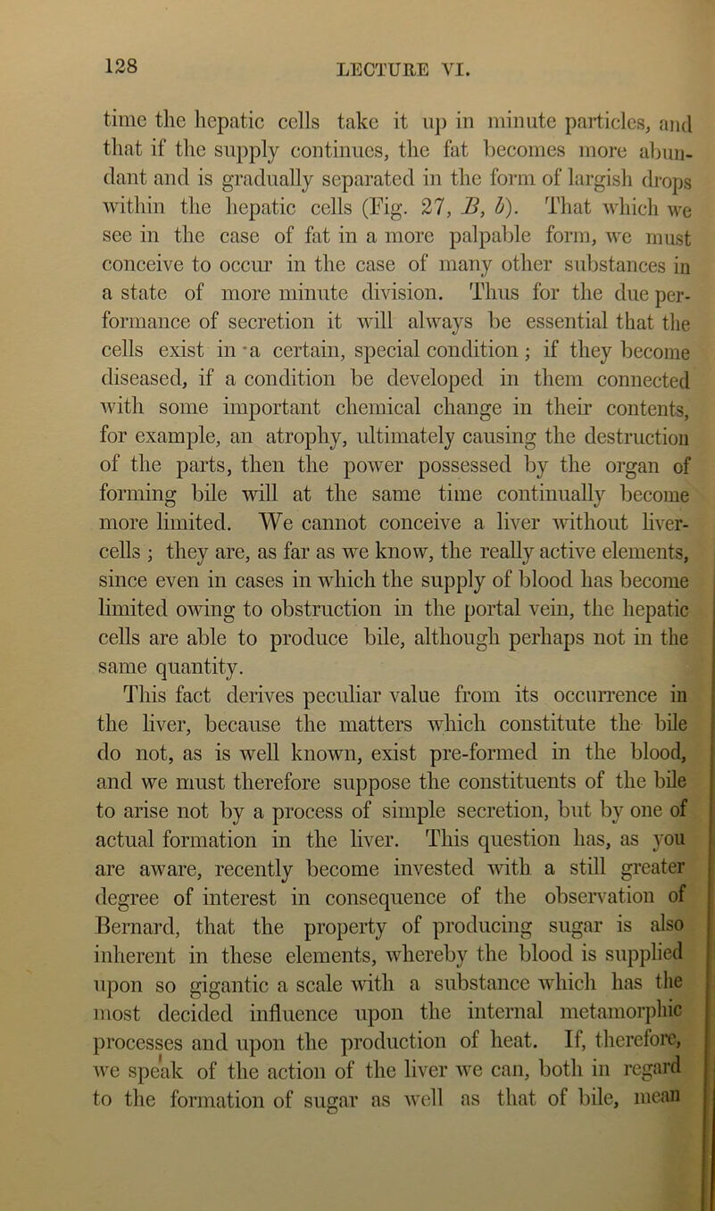 time the liepatie cells take it uj3 in minute particles^ and that if the supply continues, the fat becomes more abun- dant and is gradually separated in the form of largish drops within the hepatic cells (Fig. 27, B, h). That which we see in the case of fat in a more palpable form, we must conceive to occur in the case of many other substances in a state of more minute division. Thus for the due per- formance of secretion it will always be essential that tlie cells exist in*a certain, special condition ; if they become diseased, if a condition be developed in them connected with some important chemical change in their contents, for example, an atrophy, ultimately causing the destruction of the parts, then the power possessed by the organ of forming bile will at the same time continually become more limited. We cannot conceive a liver without liver- ceUs ; they are, as far as we know, the really active elements, since even in cases in which the supply of blood has become limited owing to obstruction in the portal vein, the hepatic cells are able to produce bile, although perhaps not in the same quantity. This fact derives peculiar value from its occuri’ence in the liver, because the matters which constitute the bile do not, as is well known, exist pre-formed in the blood, and we must therefore suppose the constituents of the bile to arise not by a process of simple secretion, but by one of actual formation in the liver. This question has, as you are aware, recently become invested with a still greater degree of interest in consequence of the observation of Bernard, that the property of producing sugar is also inherent in these elements, whereby the blood is supplied upon so gigantic a scale with a substance which has tlie most decided influence upon the internal metamorphic processes and upon the production of heat. If, therefore, we speak of the action of the liver we can, both in regard to the formation of sugar as well as that of bile, mean