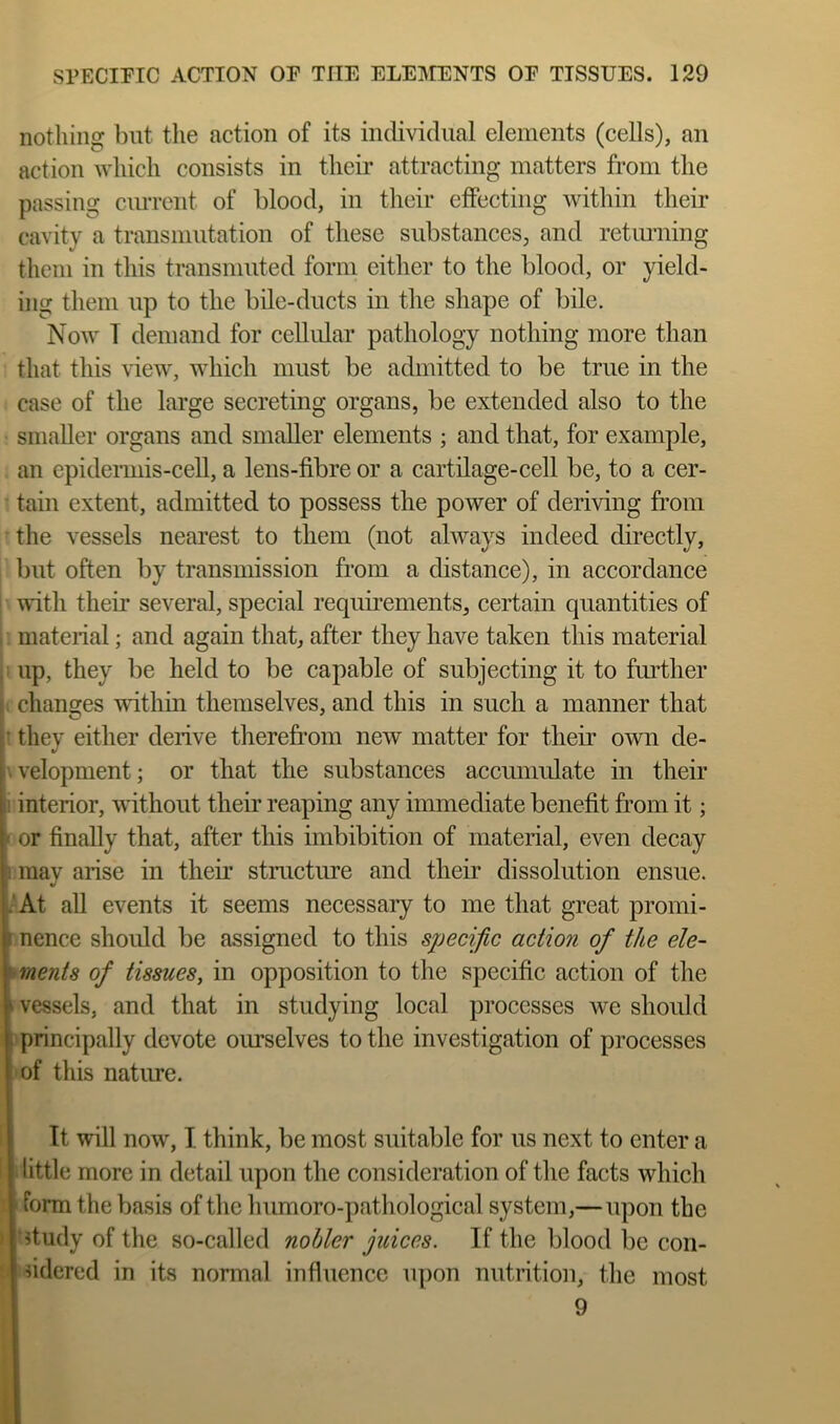 nothing but the action of its individual elements (cells), an action which consists in their attracting matters from the passing ciuTcnt of blood, in their effecting within their cavity a transmutation of these substances, and retiuming them in this transmuted form either to the blood, or yield- ing them up to the bile-ducts in the shape of bile. Now T demand for cellular pathology nothing more than that this view, which must be admitted to be true in the case of the large secreting organs, be extended also to the smaller organs and smaller elements ; and that, for example, an epideianis-cell, a lens-fibre or a cartilage-cell be, to a cer- tain extent, admitted to possess the power of deriving from the vessels nearest to them (not always indeed directly, but often by transmission from a distance), in accordance wnth their several, special requirements, certain quantities of material; and again that, after they have taken this material up, they be held to be capable of subjecting it to further changes within themselves, and this in such a manner that they either derive therefi’om new matter for their own de- velopment; or that the substances accumulate in their ! interior, without their reaping any immediate benefit from it; or finally that, after this imbibition of material, even decay may arise in their structure and their dissolution ensue. .'At all events it seems necessaiy to me that great promi- nence should be assigned to this specific action of the ele- ments of tissues, in opposition to the specific action of the vessels, and that in studying local processes we should fc principally devote ourselves to the investigation of processes of this natime. It will now, I think, be most suitable for us next to enter a little more in detail upon the consideration of the facts which ’ form the basis of the humoro-pathological system,—upon the ’?tudy of the so-called nobler juices. If the blood be con- ndered in its normal influence upon nutrition, the most 9