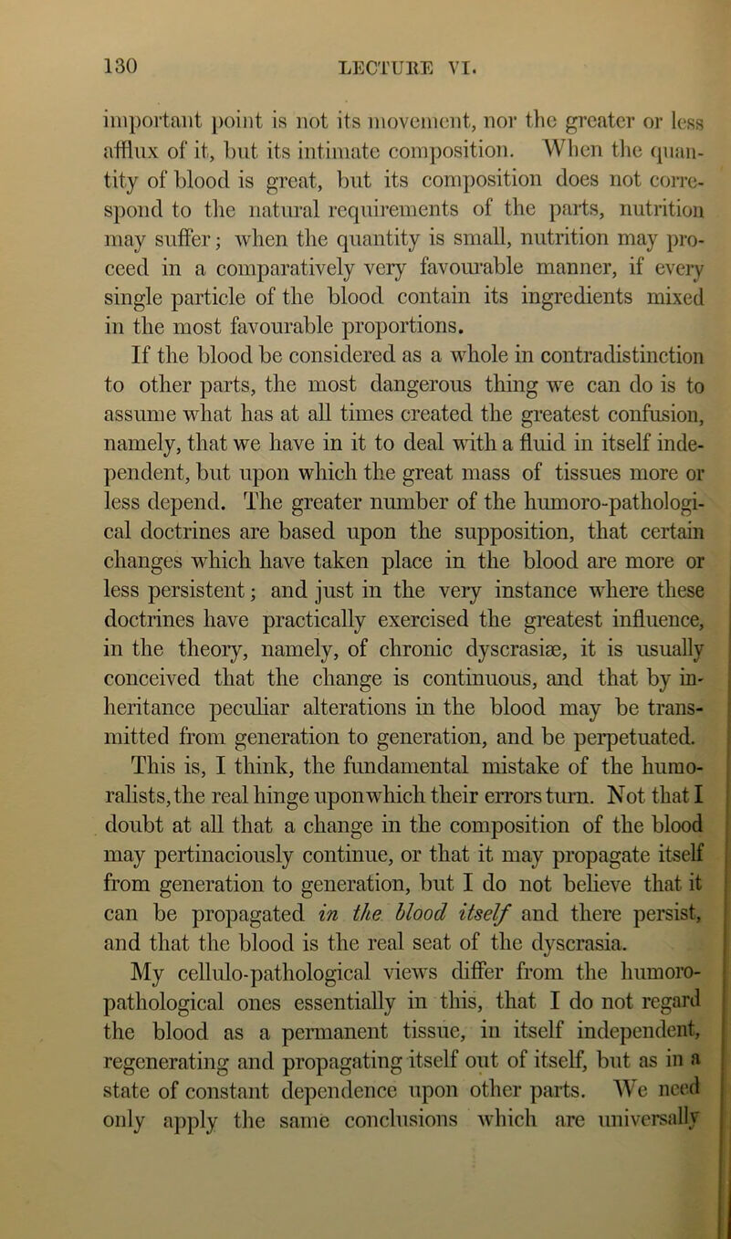 important point is not its niovenicnt, nor the greater or less afflux of it, but its intimate composition. When tlie quan- tity of blood is great, but its composition does not corre- spond to tlie natural requirements of the parts, nutrition may suffer; when the quantity is small, nutrition may pro- ceed in a comparatively very favom’able manner, if every single particle of the blood contain its ingredients mixed in the most favourable proportions. If the blood be considered as a whole in contradistinction to other parts, the most dangerous thing we can do is to assume what has at all times created the greatest confusion, namely, that we have in it to deal with a fluid in itself inde- pendent, but upon which the great mass of tissues more or less depend. The greater nmnber of the humoro-pathologi- cal doctrines are based upon the supposition, that certain changes which have taken place in the blood are more or less persistent; and just in the very instance where these doctrines have practically exercised the greatest influence, in the theory, namely, of chronic dyscrasise, it is usually conceived that the change is continuous, and that by iH' heritance peculiar alterations in the blood may be trans- mitted from generation to generation, and be perpetuated. This is, I think, the fundamental mistake of the hurao- ralists,the real hinge upon which their errors tium. Not that I doubt at all that a change in the composition of the blood may pertinaciously continue, or that it may propagate itself , from generation to generation, but I do not believe that it ’ can be propagated in the blood itself and there persist, and that the blood is the real seat of the dyscrasia. My cellulo-pathological views differ from the humoro- •' pathological ones essentially in this, that I do not regard the blood as a permanent tissue, in itself independent, : regenerating and propagating itself out of itself, but as in a state of constant dependence upon other parts. AVe need | only apply the same conclusions which are universally |