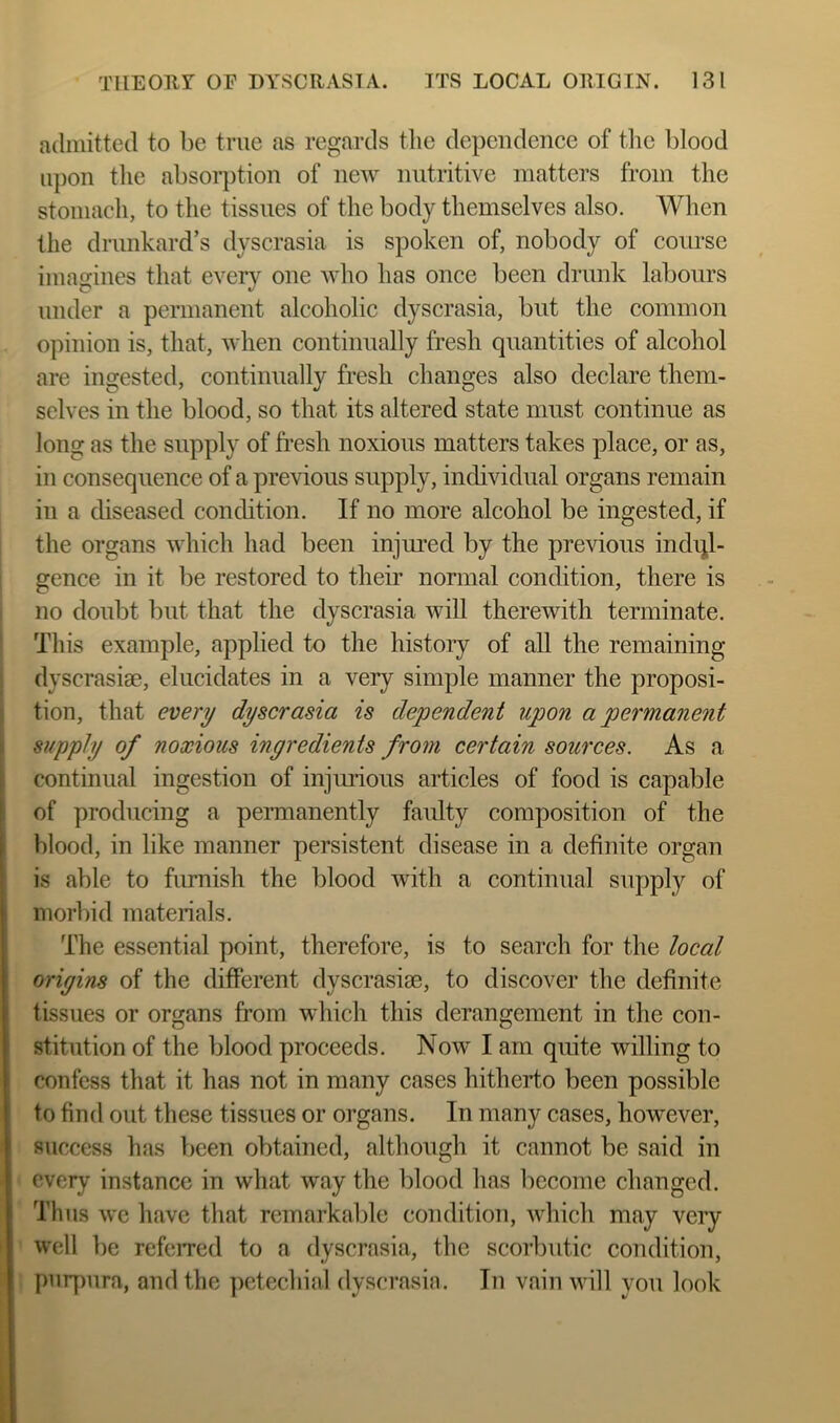 admitted to be true as regards tlie dependence of tlic blood upon the absor})tion of new nutritive matters from the stomach, to the tissues of the body themselves also. When the drunkard’s dyscrasia is spoken of, nobody of course imagines that every one who has once been drunk labours under a permanent alcoholic dyscrasia, but the common opinion is, that, when continually fresh quantities of alcohol are ingested, continually fresh changes also declare them- selves in the blood, so that its altered state must continue as long as the supply of fi’esh noxious matters takes place, or as, in consequence of a previous supply, individual organs remain in a diseased condition. If no more alcohol be ingested, if 1 the organs which had been injured by the previous indul- gence in it be restored to their normal condition, there is no doubt but that the dyscrasia will therewith terminate. This example, applied to the history of all the remaining dyscrasise, elucidates in a very simple manner the proposi- tion, that every dyscrasia is dependent upon a permane^it supply of noxious ingredients from certain sources. As a continual ingestion of injurious articles of food is capable of producing a permanently faulty composition of the blood, in like manner persistent disease in a definite organ is able to fiunish the blood with a continual supply of morbid materials. The essential point, therefore, is to search for the local origins of the different dyscrasiae, to discover the definite tissues or organs from which this derangement in the con- stitution of the blood proceeds. Now I am quite willing to confess that it has not in many cases hitherto been possible to find out these tissues or organs. In many cases, however, success has been obtained, although it cannot be said in every instance in what way the blood has become changed. Tims we have that remarkable condition, which may veiy well be referred to a dyscrasia, the scorbutic condition, pury)ura, and the ])etechial dyscrasia. In vain will you look
