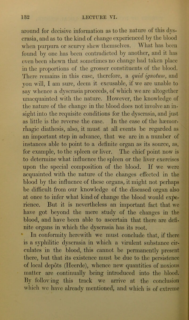 aromicl for decisive information as to the nature of this dys- crasia, and as to the kind of change experienced by the blood when purpura or scurvy shew themselves. What has been found by one has been contradicted by another, and it has even been shewn that sometimes no change had taken place in the proportions of the grosser constituents of the blood. There remains in this case, therefore, a quid ignotum, and you will, I am sure, deem it excusable, if we are unable to say whence a dyscrasia proceeds, of which we are altogether unacquainted with the natiu'e. However, the knowledge of the natoe of the change in the blood does not involve an in- sight into the requisite conditions for the dyscrasia, and just as little is the reverse the case. In the case of the hsemor- rhagic diathesis, also, it must at aU events be regarded as an important step in advance, that we are in a number of instances able to point to a definite organ as its source, as, for example, to the spleen or liver. The chief point now is to determine what influence the spleen or the liver exercises upon the special composition of the blood. If we were acquainted with the nature of the changes effected in the blood by the influence of these organs, it might not perhaps be difficult from our knowledge of the diseased organ also at once to infer what kind of change the blood would expe- rience. But it is nevertheless an important fact that we have got beyond the mere study of the changes in the blood, and have been able to ascertain that there are defi- nite organs in which the dyscrasia has its root. • In conformity herewith we must conclude that, if there is a syphilitic dyscrasia in which a vii’ulent substance cir- culates in the blood, this cannot be permanently present there, but that its existence must be due to the persistence of local depots (Heerde), whence new quantities of noxious matter are continually being introduced into the blood. By follov ing this track we arrive at the conclusion whicli we have already mentioned, and which is of extreme