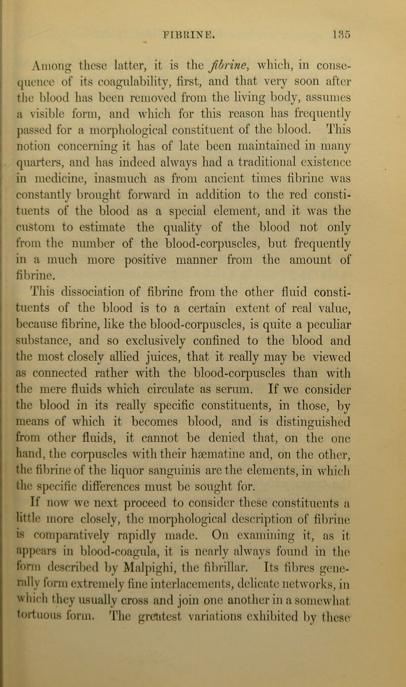 1 I Among these latter, it is the fibrine, whieh, in conse- \ qiience of its coagulability, first, and that very soon after J the blood has been removed from the living body, assumes I a visible form, and which for this reason has frequently j passed for a morpliological constituent of the blood. This j notion concerning it has of late been maintained in many I quaiders, and has indeed always had a traditional existence i in medicine, inasmucli as from ancient times fibrine Avas i constantly brought foi*u'ard in addition to tlie red consti- 1 tuents of the blood as a special element, and it Avas the ! custom to estimate the quality of the blood not only I from the number of the blood-coiq)UScles, but frequently I in a much more positive manner fi’om the amount of i fibrine. I This dissociation of fibrine from the other fluid consti- tuents of the blood is to a certain extent of real value, because fibrine, like the blood-corpuscles, is quite a peculiar substance, and so exclusively confined to the blood and the most closely allied juices, that it really may be viewed as connected rather with the blood-corpuscles than with the mere fluids which circulate as serum. If we consider the blood in its really specific constituents, in those, by means of which it becomes blood, and is distinguished from other fluids, it cannot be denied that, on the one hand, the corpuscles with their hsematine and, on the other, the fibrine of the liquor sanguinis are the elements, in Avhich the specific differences must be sought for. If noAv Ave next proceed to consider these constituents a little more closely, the moiqAhological description of fibrine is comparatively rapidly made. On examining it, as it appears in blood-coagula, it is nearly always found in the fonn described by Malpighi, the fibrillar. Its fibres gene- rally fonn extremely fine interlacements, delicate networks, in wliich they usually cross and join one another in asomeAvhat toiiuous form. The greatest variations exhibited by these